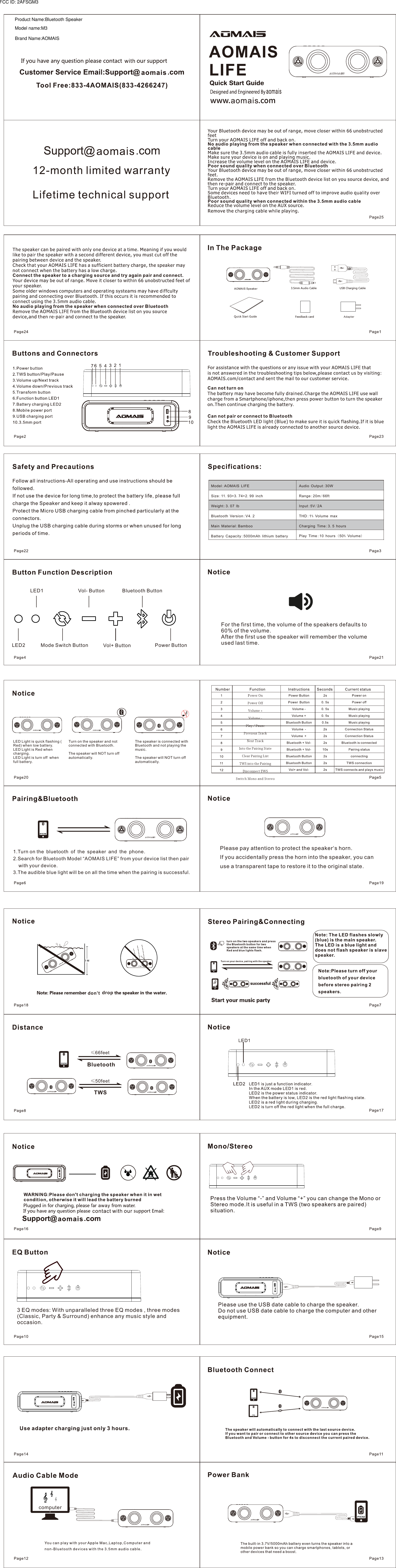 Model:AOMAIS LIFESize:11.93*3.74*2.99 inchWeight:3.07 lbBluetooth Version:V4.2Main Material:BambooBattery Capacity:5000mAh lithium batteryAudio Output:30WRange:20m/66ftInput:5V/2ATHD:1% Volume maxCharging Time:3.5 hoursPlay Time:10 hours ( 50% Volume)3 EQ modes: With unparalleled three EQ modes , three modes (Classic, Party &amp; Surround) enhance any music style and occasion.For the first time, the volume of the speakers defaults to 60% of the volume.After the first use the speaker will remember the volume used last time.Please pay attention to protect the speaker&lsquo;s horn.If you accidentally press the horn into the speaker, you can use a transparent tape to restore it to the original state.&le;50feetTWS&le;66feetBluetoothLED Light is quick flashing ( Red) when low battery.LED Light is Red when charging.LED Light is turn off  when full battery.Turn on the speaker and not connected with Bluetooth.The speaker will NOT turn off automatically.The speaker is connected with Bluetooth and not playing themusic.The speaker will NOT turn off automatically.dropdon&rsquo;tcomputer1.Turn on the bluetooth of the speaker and the phone.2.Search for Bluetooth Model &ldquo;AOMAIS LIFE&rdquo; from your device list then pair     with your device.3.The audible blue light will be on all the time when the pairing is successful.LED2LED1Mode Switch ButtonVol- ButtonVol+ ButtonBluetooth ButtonPower ButtonAdapterModel name:M3Product Name:Bluetooth SpeakerBrand Name:AOMAISFCC ID: 2AFSGM3