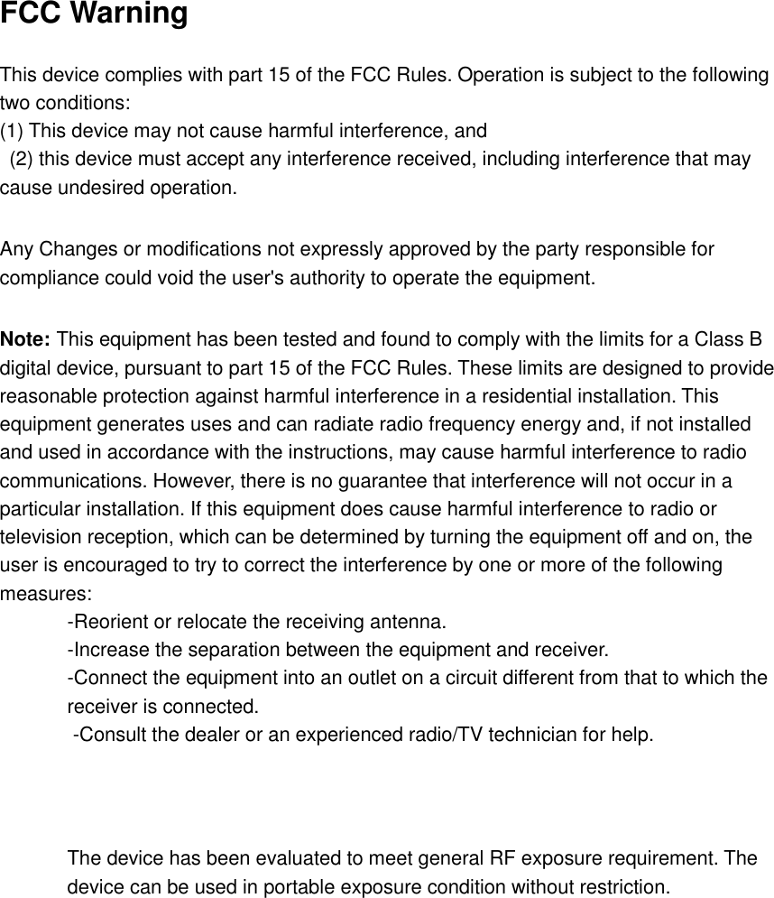 FCC Warning  This device complies with part 15 of the FCC Rules. Operation is subject to the following two conditions:   (1) This device may not cause harmful interference, and   (2) this device must accept any interference received, including interference that may cause undesired operation.    Any Changes or modifications not expressly approved by the party responsible for compliance could void the user's authority to operate the equipment.    Note: This equipment has been tested and found to comply with the limits for a Class B digital device, pursuant to part 15 of the FCC Rules. These limits are designed to provide reasonable protection against harmful interference in a residential installation. This equipment generates uses and can radiate radio frequency energy and, if not installed and used in accordance with the instructions, may cause harmful interference to radio communications. However, there is no guarantee that interference will not occur in a particular installation. If this equipment does cause harmful interference to radio or television reception, which can be determined by turning the equipment off and on, the user is encouraged to try to correct the interference by one or more of the following measures:   -Reorient or relocate the receiving antenna.   -Increase the separation between the equipment and receiver.   -Connect the equipment into an outlet on a circuit different from that to which the receiver is connected.   -Consult the dealer or an experienced radio/TV technician for help.       The device has been evaluated to meet general RF exposure requirement. The device can be used in portable exposure condition without restriction. 