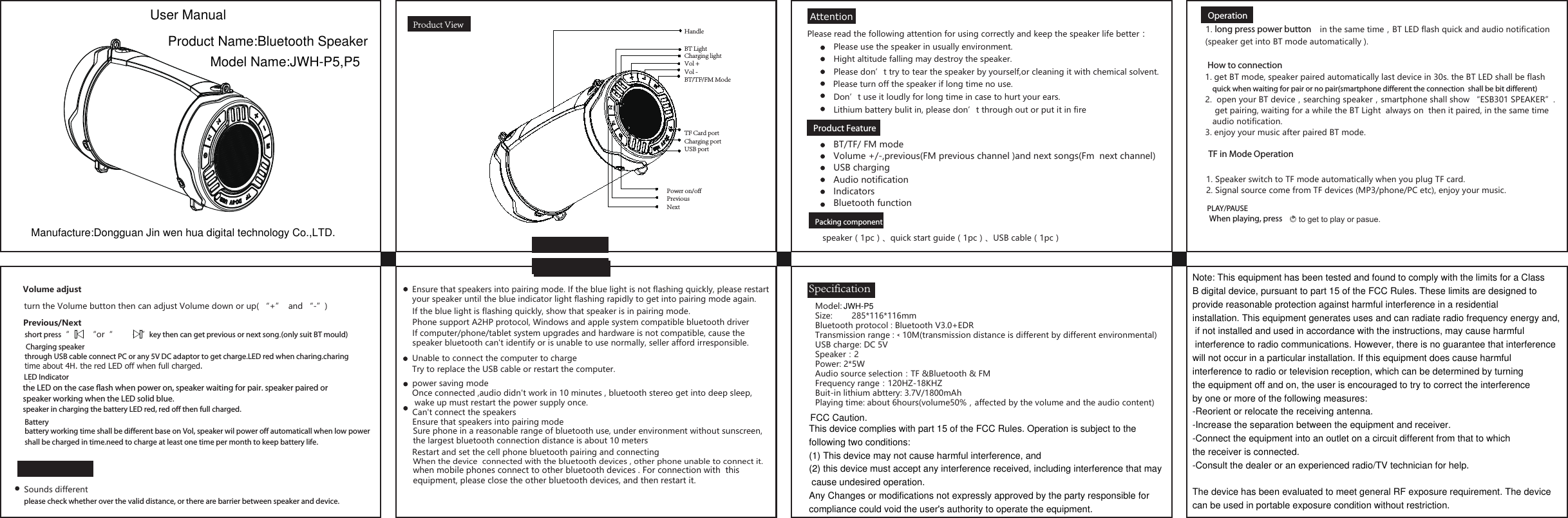 AttentionProduct ViewProduct Feature     Packing componentSpecificationBT/TF/ FM modeVolume +/-,previous(FM previous channel )and next songs(Fm  next channel)USB charging  Audio notificationIndicatorsBluetooth functionPlease read the following attention for using correctly and keep the speaker life better：Please use the speaker in usually environment.Hight altitude falling may destroy the speaker.Please don&rsquo;t try to tear the speaker by yourself,or cleaning it with chemical solvent.Don&rsquo;t use it loudly for long time in case to hurt your ears.Please turn off the speaker if long time no use.Model:  Size:  285*116*116mmBluetooth protocol : Bluetooth V3.0+EDRTransmission range :﹤10M(transmission distance is different by different environmental)USB charge: DC 5VSpeaker：2Power: 2*5WAudio source selection：TF &amp;Bluetooth &amp; FMFrequency range：120HZ-18KHZBuit-in lithium abttery: 3.7V/1800mAhPlaying time: about 6hours(volume50%，affected by the volume and the audio content) Lithium battery bulit in, please don&rsquo;t through out or put it in fireCan't connect the speakersEnsure that speakers into pairing modeSure phone in a reasonable range of bluetooth use, under environment without sunscreen, the largest bluetooth connection distance is about 10 metersRestart and set the cell phone bluetooth pairing and connectingEnsure that speakers into pairing mode. If the blue light is not flashing quickly, please restart your speaker until the blue indicator light flashing rapidly to get into pairing mode again.If the blue light is flashing quickly, show that speaker is in pairing mode.Phone support A2HP protocol, Windows and apple system compatible bluetooth driverIf computer/phone/tablet system upgrades and hardware is not compatible, cause the speaker bluetooth can't identify or is unable to use normally, seller afford irresponsible. Unable to connect the computer to chargeTry to replace the USB cable or restart the computer.power saving modeOnce connected ,audio didn't work in 10 minutes , bluetooth stereo get into deep sleep, wake up must restart the power supply once. When the device  connected with the bluetooth devices , other phone unable to connect it.when mobile phones connect to other bluetooth devices . For connection with  this equipment, please close the other bluetooth devices, and then restart it.speaker（1pc）、quick start guide（1pc）、USB cable（1pc）Operation1. long press power button    in the same time，BT LED flash quick and audio notification(speaker get into BT mode automatically ). 1. get BT mode, speaker paired automatically last device in 30s. the BT LED shall be flash    quick when waiting for pair or no pair(smartphone different the connection  shall be bit different)1. Speaker switch to TF mode automatically when you plug TF card.2. Signal source come from TF devices (MP3/phone/PC etc), enjoy your music.2.  open your BT device，searching speaker，smartphone shall show &ldquo;ESB301 SPEAKER&rdquo;.    get pairing, waiting for a while the BT Light  always on  then it paired, in the same time   audio notification.3. enjoy your music after paired BT mode. When playing, press to get to play or pasue.short press&ldquo;        &ldquo;or&ldquo;            &rdquo;key then can get previous or next song.(only suit BT mould)battery working time shall be different base on Vol, speaker wil power off automaticall when low power shall be charged in time.need to charge at least one time per month to keep battery life.turn the Volume button then can adjust Volume down or up( &ldquo;+&rdquo;  and &ldquo;-&rdquo;)  Volume adjustthrough USB cable connect PC or any 5V DC adaptor to get charge.LED red when charing.charingtime about 4H. the red LED off when full charged.the LED on the case flash when power on, speaker waiting for pair. speaker paired orspeaker working when the LED solid blue.speaker in charging the battery LED red, red off then full charged.FAQSounds differentplease check whether over the valid distance, or there are barrier between speaker and device.How to connection TF in Mode OperationPLAY/PAUSEPrevious/NextCharging speakerLED IndicatorBatteryHandleBT LightCharging lightVol +Vol -BT/TF/FM Mode TF Card portCharging port USB portPower on/offPreviousNext           User ManualProduct Name:Bluetooth SpeakerModel Name:JWH-P5,P5Manufacture:Dongguan Jin wen hua digital technology Co.,LTD.Note: This equipment has been tested and found to comply with the limits for a Class B digital device, pursuant to part 15 of the FCC Rules. These limits are designed to provide reasonable protection against harmful interference in a residential installation. This equipment generates uses and can radiate radio frequency energy and, if not installed and used in accordance with the instructions, may cause harmful interference to radio communications. However, there is no guarantee that interference will not occur in a particular installation. If this equipment does cause harmful interference to radio or television reception, which can be determined by turning the equipment off and on, the user is encouraged to try to correct the interference by one or more of the following measures:-Reorient or relocate the receiving antenna.-Increase the separation between the equipment and receiver.-Connect the equipment into an outlet on a circuit different from that to which the receiver is connected.-Consult the dealer or an experienced radio/TV technician for help. The device has been evaluated to meet general RF exposure requirement. The device can be used in portable exposure condition without restriction.FCC Caution.This device complies with part 15 of the FCC Rules. Operation is subject to the following two conditions: (1) This device may not cause harmful interference, and (2) this device must accept any interference received, including interference that may cause undesired operation.Any Changes or modifications not expressly approved by the party responsible for compliance could void the user's authority to operate the equipment.JWH-P5