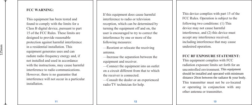 FCC WARNING:  This equipment has been tested and found to comply with the limits for a Class B digital device, pursuant to part 15 of the FCC Rules. These limits are designed to provide reasonable protection against harmful interference in a residential installation. This equipment generates uses and can radiate radio frequency energy and, if not installed and used in accordance with the instructions, may cause harmful interference to radio communications. However, there is no guarantee that interference will not occur in a particular installation.   If this equipment does cause harmful interference to radio or television reception, which can be determined by turning the equipment off and on, the user is encouraged to try to correct the interference by one or more of the following measures:  &mdash;Reorient or relocate the receiving antenna. &mdash;Increase the separation between the equipment and receiver. &mdash;Connect the equipment into an outlet on a circuit different from that to which the receiver is connected. &mdash;Consult the dealer or an experienced radio/TV technician for help.  This device complies with part 15 of the FCC Rules. Operation is subject to the following two conditions: (1) This device may not cause harmful interference, and (2) this device must accept any interference received, including interference that may cause undesired operation.  FCC RF EXPOSURE STATEMENT: This equipment complies with FCC radiation exposure limits set forth for an uncontrolled environment. This transmitter must not be co-located or operating in conjunction with any other antenna or transmitter. This equipmentshould be installed and operated with minimumdistance 20cm between the radiator &amp; your body.