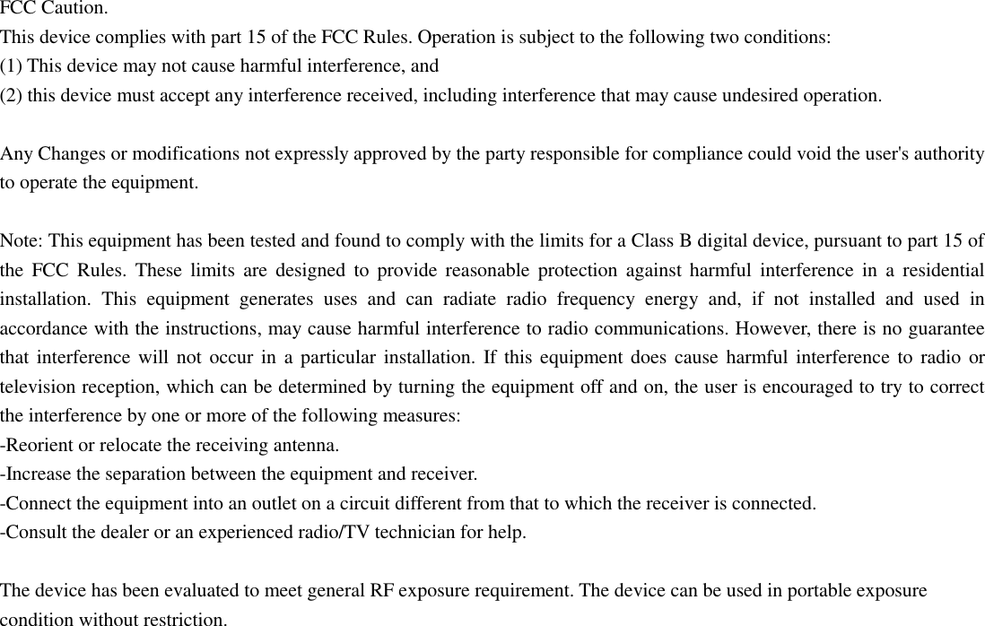 FCC Caution. This device complies with part 15 of the FCC Rules. Operation is subject to the following two conditions:   (1) This device may not cause harmful interference, and   (2) this device must accept any interference received, including interference that may cause undesired operation.  Any Changes or modifications not expressly approved by the party responsible for compliance could void the user's authority to operate the equipment.  Note: This equipment has been tested and found to comply with the limits for a Class B digital device, pursuant to part 15 of the  FCC  Rules.  These  limits  are  designed  to  provide  reasonable  protection  against  harmful  interference  in  a  residential installation.  This  equipment  generates  uses  and  can  radiate  radio  frequency  energy  and,  if  not  installed  and  used  in accordance with the instructions, may cause harmful interference to radio communications. However, there is no guarantee that interference will not occur in a particular installation. If this equipment does cause  harmful interference to radio or television reception, which can be determined by turning the equipment off and on, the user is encouraged to try to correct the interference by one or more of the following measures: -Reorient or relocate the receiving antenna. -Increase the separation between the equipment and receiver. -Connect the equipment into an outlet on a circuit different from that to which the receiver is connected. -Consult the dealer or an experienced radio/TV technician for help.  The device has been evaluated to meet general RF exposure requirement. The device can be used in portable exposure condition without restriction.   