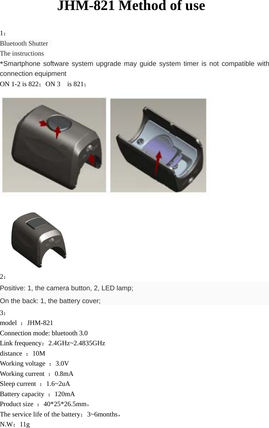         JHM-821 Method of use 1： Bluetooth Shutter   The instructions *Smartphone software system upgrade may guide system timer is not compatible with connection equipment ON 1-2 is 822；ON 3  is 821；  2： Positive: 1, the camera button, 2, LED lamp; On the back: 1, the battery cover; 3： model  ：JHM-821     Connection mode: bluetooth 3.0 Link frequency：2.4GHz~2.4835GHz distance  ：10M Working voltage  ：3.0V Working current  ：0.8mA Sleep current  ：1.6~2uA  Battery capacity  ：120mA Product size  ：40*25*26.5mm， The service life of the battery：3~6months， N.W：11g  
