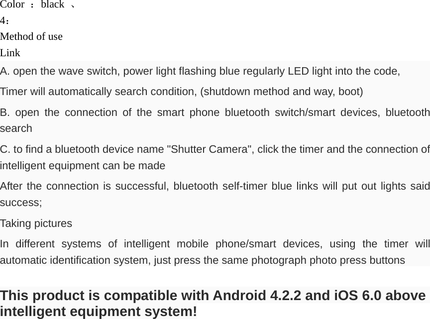 Color  ：black  、 4： Method of use Link  A. open the wave switch, power light flashing blue regularly LED light into the code, Timer will automatically search condition, (shutdown method and way, boot) B. open the connection of the smart phone bluetooth switch/smart devices, bluetooth search C. to find a bluetooth device name "Shutter Camera", click the timer and the connection of intelligent equipment can be made After the connection is successful, bluetooth self-timer blue links will put out lights said success; Taking pictures In different systems of intelligent mobile phone/smart devices, using the timer will automatic identification system, just press the same photograph photo press buttons  This product is compatible with Android 4.2.2 and iOS 6.0 above intelligent equipment system!  