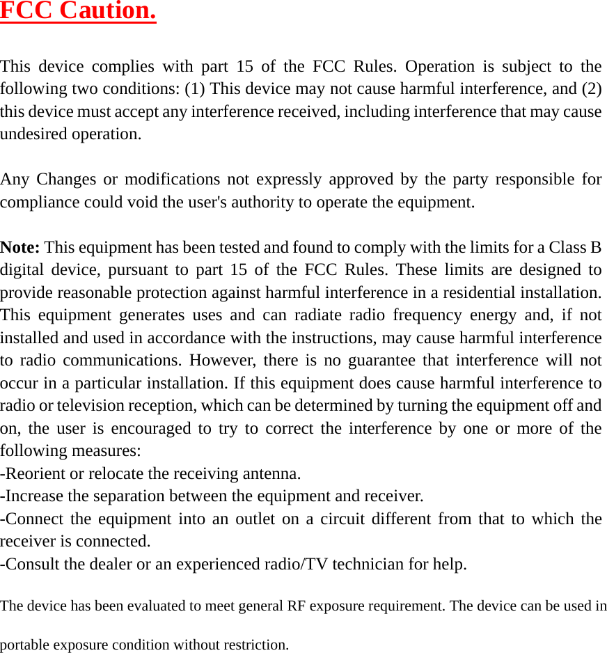  FCC Caution.  This device complies with part 15 of the FCC Rules. Operation is subject to the following two conditions: (1) This device may not cause harmful interference, and (2) this device must accept any interference received, including interference that may cause undesired operation.  Any Changes or modifications not expressly approved by the party responsible for compliance could void the user's authority to operate the equipment.  Note: This equipment has been tested and found to comply with the limits for a Class B digital device, pursuant to part 15 of the FCC Rules. These limits are designed to provide reasonable protection against harmful interference in a residential installation. This equipment generates uses and can radiate radio frequency energy and, if not installed and used in accordance with the instructions, may cause harmful interference to radio communications. However, there is no guarantee that interference will not occur in a particular installation. If this equipment does cause harmful interference to radio or television reception, which can be determined by turning the equipment off and on, the user is encouraged to try to correct the interference by one or more of the following measures: -Reorient or relocate the receiving antenna. -Increase the separation between the equipment and receiver. -Connect the equipment into an outlet on a circuit different from that to which the receiver is connected. -Consult the dealer or an experienced radio/TV technician for help.  The device has been evaluated to meet general RF exposure requirement. The device can be used in portable exposure condition without restriction.  