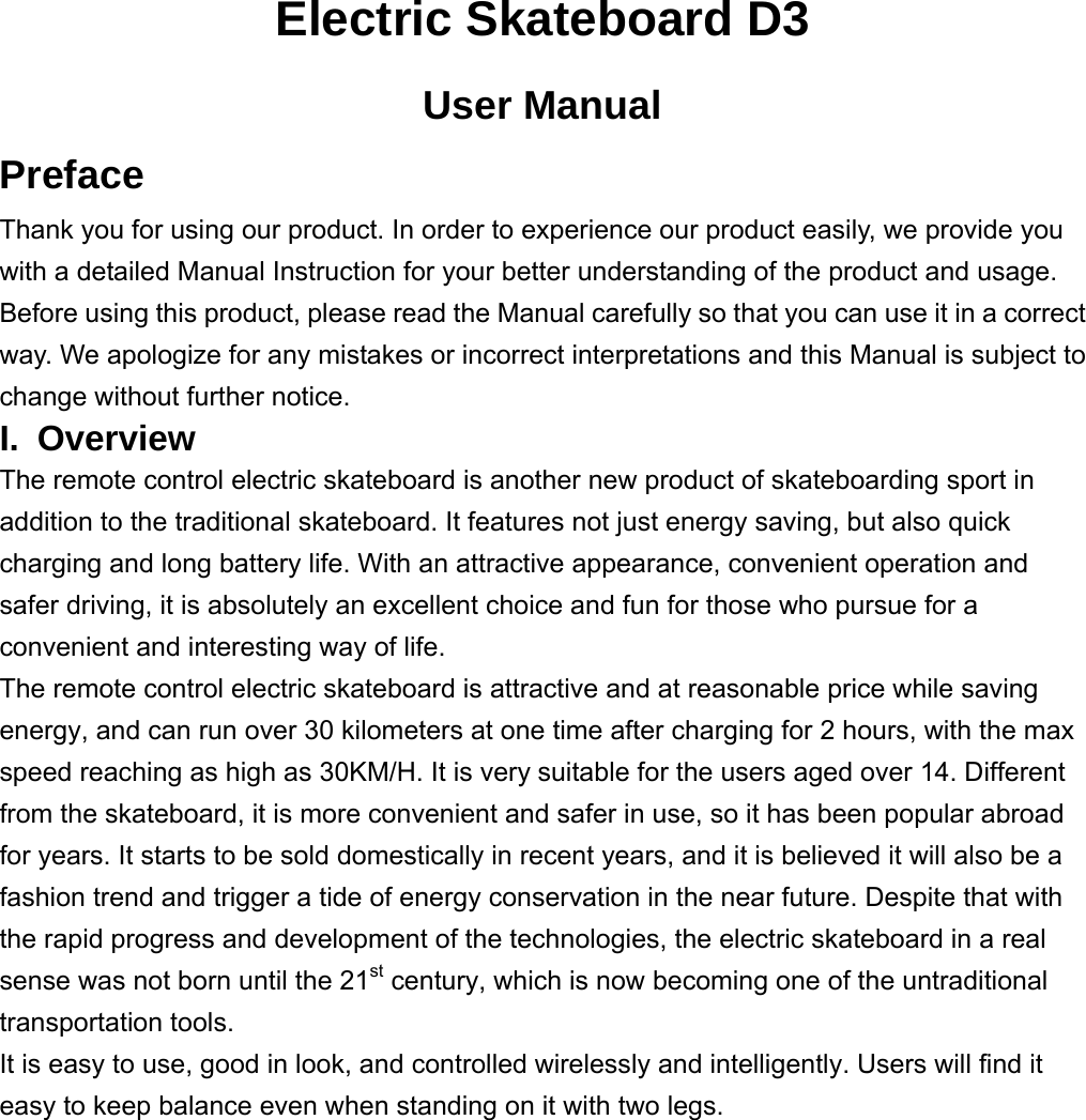 Electric Skateboard D3 User Manual Preface Thank you for using our product. In order to experience our product easily, we provide you with a detailed Manual Instruction for your better understanding of the product and usage. Before using this product, please read the Manual carefully so that you can use it in a correct way. We apologize for any mistakes or incorrect interpretations and this Manual is subject to change without further notice.   I. Overview The remote control electric skateboard is another new product of skateboarding sport in addition to the traditional skateboard. It features not just energy saving, but also quick charging and long battery life. With an attractive appearance, convenient operation and safer driving, it is absolutely an excellent choice and fun for those who pursue for a convenient and interesting way of life. The remote control electric skateboard is attractive and at reasonable price while saving energy, and can run over 30 kilometers at one time after charging for 2 hours, with the max speed reaching as high as 30KM/H. It is very suitable for the users aged over 14. Different from the skateboard, it is more convenient and safer in use, so it has been popular abroad for years. It starts to be sold domestically in recent years, and it is believed it will also be a fashion trend and trigger a tide of energy conservation in the near future. Despite that with the rapid progress and development of the technologies, the electric skateboard in a real sense was not born until the 21st century, which is now becoming one of the untraditional transportation tools.   It is easy to use, good in look, and controlled wirelessly and intelligently. Users will find it easy to keep balance even when standing on it with two legs.          