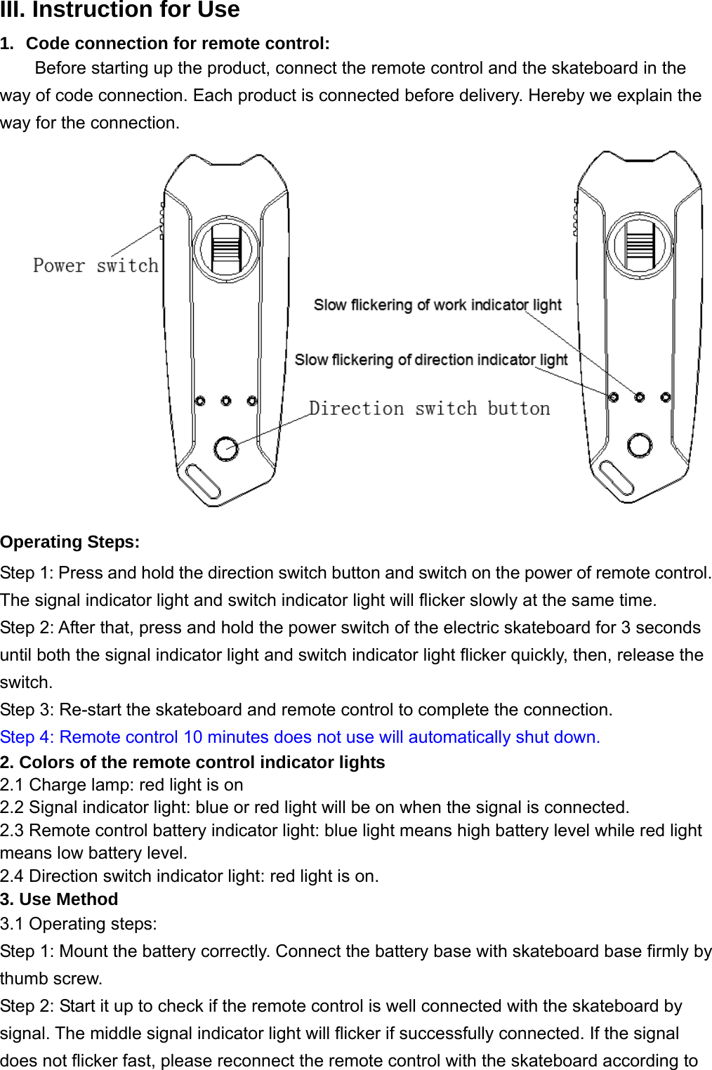 III. Instruction for Use 1.  Code connection for remote control: Before starting up the product, connect the remote control and the skateboard in the way of code connection. Each product is connected before delivery. Hereby we explain the way for the connection.        Operating Steps: Step 1: Press and hold the direction switch button and switch on the power of remote control. The signal indicator light and switch indicator light will flicker slowly at the same time.   Step 2: After that, press and hold the power switch of the electric skateboard for 3 seconds until both the signal indicator light and switch indicator light flicker quickly, then, release the switch. Step 3: Re-start the skateboard and remote control to complete the connection.   Step 4: Remote control 10 minutes does not use will automatically shut down. 2. Colors of the remote control indicator lights 2.1 Charge lamp: red light is on   2.2 Signal indicator light: blue or red light will be on when the signal is connected. 2.3 Remote control battery indicator light: blue light means high battery level while red light means low battery level.   2.4 Direction switch indicator light: red light is on.   3. Use Method 3.1 Operating steps: Step 1: Mount the battery correctly. Connect the battery base with skateboard base firmly by thumb screw. Step 2: Start it up to check if the remote control is well connected with the skateboard by signal. The middle signal indicator light will flicker if successfully connected. If the signal does not flicker fast, please reconnect the remote control with the skateboard according to 