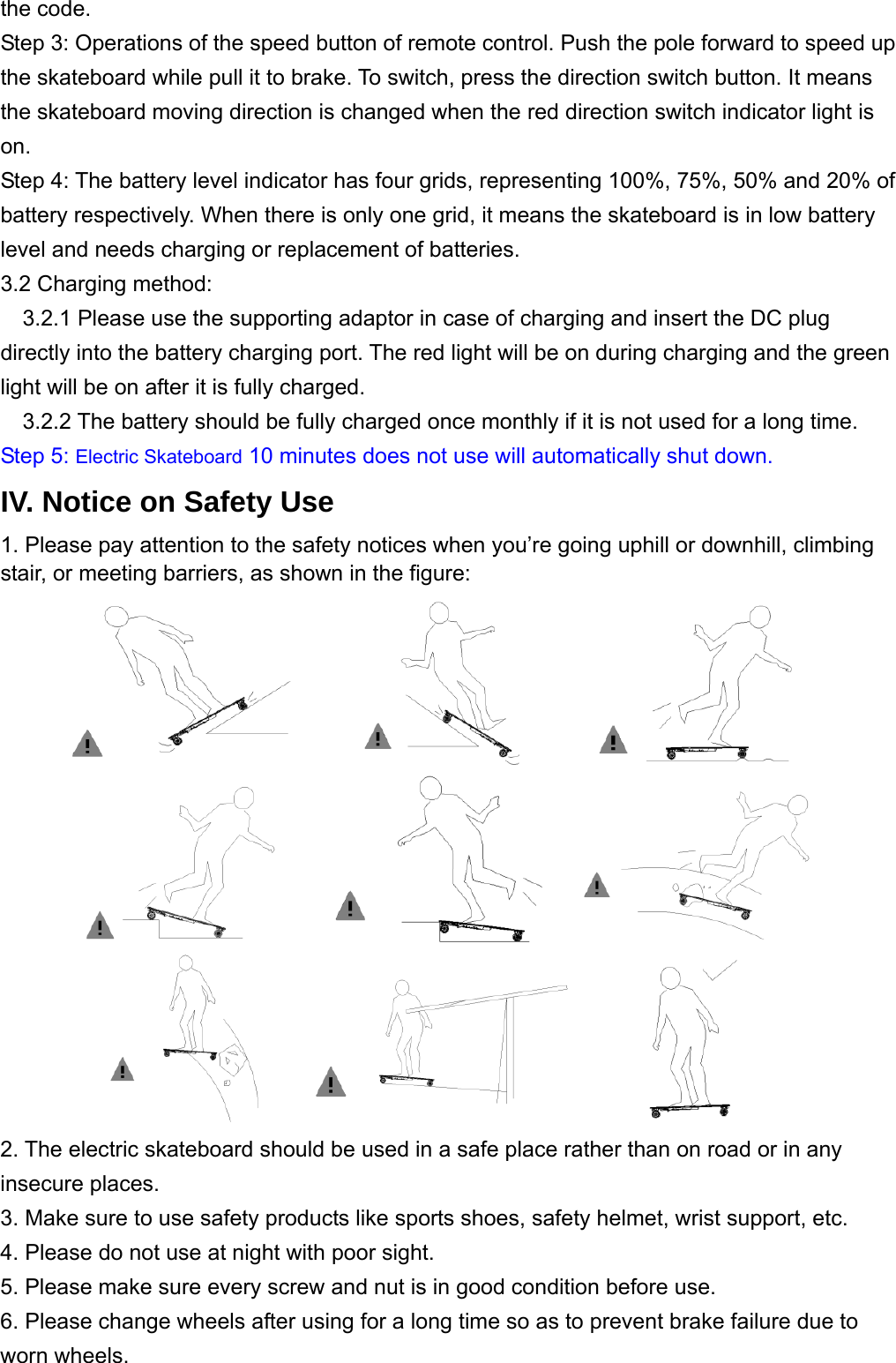 the code.   Step 3: Operations of the speed button of remote control. Push the pole forward to speed up the skateboard while pull it to brake. To switch, press the direction switch button. It means the skateboard moving direction is changed when the red direction switch indicator light is on.  Step 4: The battery level indicator has four grids, representing 100%, 75%, 50% and 20% of battery respectively. When there is only one grid, it means the skateboard is in low battery level and needs charging or replacement of batteries. 3.2 Charging method:     3.2.1 Please use the supporting adaptor in case of charging and insert the DC plug directly into the battery charging port. The red light will be on during charging and the green light will be on after it is fully charged.   3.2.2 The battery should be fully charged once monthly if it is not used for a long time. Step 5: Electric Skateboard 10 minutes does not use will automatically shut down. IV. Notice on Safety Use 1. Please pay attention to the safety notices when you’re going uphill or downhill, climbing stair, or meeting barriers, as shown in the figure:            2. The electric skateboard should be used in a safe place rather than on road or in any insecure places.   3. Make sure to use safety products like sports shoes, safety helmet, wrist support, etc.   4. Please do not use at night with poor sight.   5. Please make sure every screw and nut is in good condition before use. 6. Please change wheels after using for a long time so as to prevent brake failure due to worn wheels. 