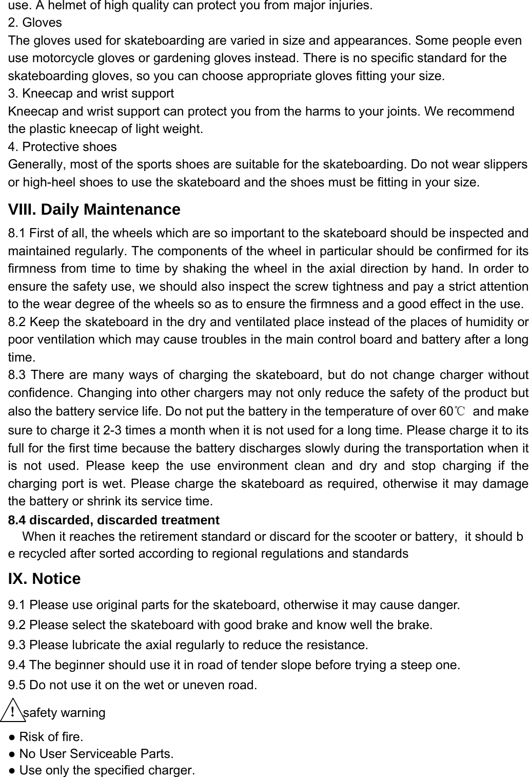 use. A helmet of high quality can protect you from major injuries.   2. Gloves The gloves used for skateboarding are varied in size and appearances. Some people even use motorcycle gloves or gardening gloves instead. There is no specific standard for the skateboarding gloves, so you can choose appropriate gloves fitting your size.   3. Kneecap and wrist support Kneecap and wrist support can protect you from the harms to your joints. We recommend the plastic kneecap of light weight.   4. Protective shoes Generally, most of the sports shoes are suitable for the skateboarding. Do not wear slippers or high-heel shoes to use the skateboard and the shoes must be fitting in your size.   VIII. Daily Maintenance   8.1 First of all, the wheels which are so important to the skateboard should be inspected and maintained regularly. The components of the wheel in particular should be confirmed for its firmness from time to time by shaking the wheel in the axial direction by hand. In order to ensure the safety use, we should also inspect the screw tightness and pay a strict attention to the wear degree of the wheels so as to ensure the firmness and a good effect in the use.   8.2 Keep the skateboard in the dry and ventilated place instead of the places of humidity or poor ventilation which may cause troubles in the main control board and battery after a long time.  8.3 There are many ways of charging the skateboard, but do not change charger without confidence. Changing into other chargers may not only reduce the safety of the product but also the battery service life. Do not put the battery in the temperature of over 60℃ and make sure to charge it 2-3 times a month when it is not used for a long time. Please charge it to its full for the first time because the battery discharges slowly during the transportation when it is not used. Please keep the use environment clean and dry and stop charging if the charging port is wet. Please charge the skateboard as required, otherwise it may damage the battery or shrink its service time.   8.4 discarded, discarded treatment     When it reaches the retirement standard or discard for the scooter or battery,  it should be recycled after sorted according to regional regulations and standards  IX. Notice 9.1 Please use original parts for the skateboard, otherwise it may cause danger.   9.2 Please select the skateboard with good brake and know well the brake.   9.3 Please lubricate the axial regularly to reduce the resistance.   9.4 The beginner should use it in road of tender slope before trying a steep one. 9.5 Do not use it on the wet or uneven road.   ！safety warning ● Risk of fire. ● No User Serviceable Parts. ● Use only the specified charger. 