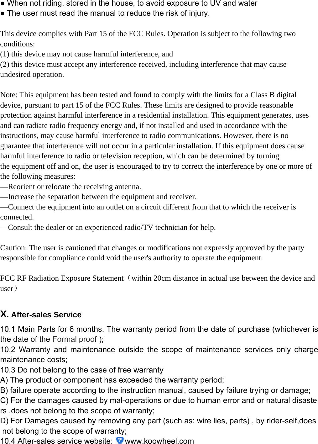 ● When not riding, stored in the house, to avoid exposure to UV and water  ● The user must read the manual to reduce the risk of injury.    This device complies with Part 15 of the FCC Rules. Operation is subject to the following two conditions:   (1) this device may not cause harmful interference, and   (2) this device must accept any interference received, including interference that may cause undesired operation.  Note: This equipment has been tested and found to comply with the limits for a Class B digital device, pursuant to part 15 of the FCC Rules. These limits are designed to provide reasonable protection against harmful interference in a residential installation. This equipment generates, uses and can radiate radio frequency energy and, if not installed and used in accordance with the instructions, may cause harmful interference to radio communications. However, there is no guarantee that interference will not occur in a particular installation. If this equipment does cause harmful interference to radio or television reception, which can be determined by turning the equipment off and on, the user is encouraged to try to correct the interference by one or more of the following measures: —Reorient or relocate the receiving antenna. —Increase the separation between the equipment and receiver. —Connect the equipment into an outlet on a circuit different from that to which the receiver is connected. —Consult the dealer or an experienced radio/TV technician for help.   Caution: The user is cautioned that changes or modifications not expressly approved by the party responsible for compliance could void the user&apos;s authority to operate the equipment.   FCC RF Radiation Exposure Statement（within 20cm distance in actual use between the device and user）  X. After-sales Service 10.1 Main Parts for 6 months. The warranty period from the date of purchase (whichever is the date of the Formal proof ); 10.2 Warranty and maintenance outside the scope of maintenance services only charge maintenance costs; 10.3 Do not belong to the case of free warranty   A) The product or component has exceeded the warranty period; B) failure operate according to the instruction manual, caused by failure trying or damage; C) For the damages caused by mal-operations or due to human error and or natural disasters ,does not belong to the scope of warranty; D) For Damages caused by removing any part (such as: wire lies, parts) , by rider-self,does not belong to the scope of warranty; 10.4 After-sales service website:  www.koowheel.com    
