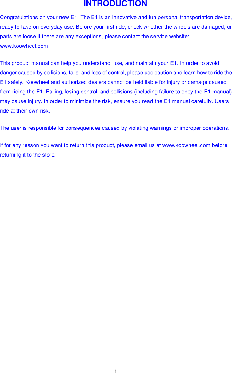 1  INTRODUCTION Congratulations on your new E1! The E1 is an innovative and fun personal transportation device, ready to take on everyday use. Before your first ride, check whether the wheels are damaged, or parts are loose.If there are any exceptions, please contact the service website: www.koowheel.com This product manual can help you understand, use, and maintain your E1. In order to avoid danger caused by collisions, falls, and loss of control, please use caution and learn how to ride the E1 safely. Koowheel and authorized dealers cannot be held liable for injury or damage caused from riding the E1. Falling, losing control, and collisions (including failure to obey the E1 manual) may cause injury. In order to minimize the risk, ensure you read the E1 manual carefully. Users ride at their own risk. The user is responsible for consequences caused by violating warnings or improper operations. If for any reason you want to return this product, please email us at www.koowheel.com before returning it to the store.                    