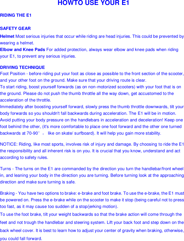   HOWTO USE YOUR E1 RIDING THE E1 SAFETY GEAR Helmet Most serious injuries that occur while riding are head injuries. This could be prevented by wearing a helmet. Elbow and Knee Pads For added protection, always wear elbow and knee pads when riding your E1, to prevent any serious injuries. DRIVING TECHNIQUE Foot Position - before riding put your foot as close as possible to the front section of the scooter, and your other foot on the ground. Make sure that your driving route is clear. To start riding, boost yourself forwards (as on non-motorized scooters) with your foot that is on the ground. Please do not push the thumb throttle all the way down, get accustomed to the acceleration of the throttle. Immediately after boosting yourself forward, slowly press the thumb throttle downwards, tilt your body forwards so you shouldn&apos;t fall backwards during acceleration. The E1 will be in motion. Avoid putting your body pressure on the handlebars in acceleration and deceleration! Keep one foot behind the other, (it&apos;s more comfortable to place one foot forward and the other one turned backwards at 70-90°， like on skate/ surfboard). It will help you gain more stability. NOTICE: Riding, like most sports, involves risk of injury and damage. By choosing to ride the E1  the responsibility and all inherent risk is on you. It is crucial that you know, understand and act according to safety rules. Turns - The turns on the E1 are commanded by the direction you turn the handlebar/front wheel in, and leaning your body in the direction you are turning. Before turning look at the approaching direction and make sure turning is safe. Braking - You have two options to brake: e-brake and foot brake. To use the e-brake, the E1 must be powered on. Press the e-brake while on the scooter to make it stop (being careful not to press too fast, as it may cause too sudden of a stop/jerking motion). To use the foot brake, tilt your weight backwards so that the brake action will come through the feet and not trough the handlebar and steering system. Lift your back foot and step down on the back wheel cover. It is best to learn how to adjust your center of gravity when braking, otherwise, you could fall forward.