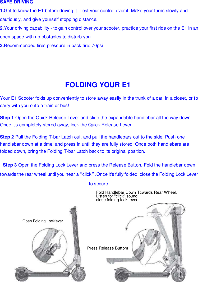  Press Release Buttom Open Folding Locklever SAFE DRIVING 1.Get to know the E1 before driving it. Test your control over it. Make your turns slowly and cautiously, and give yourself stopping distance. 2.Your driving capability - to gain control over your scooter, practice your first ride on the E1 in an open space with no obstacles to disturb you. 3.Recommended tires pressure in back tire: 70psi FOLDING YOUR E1 Your E1 Scooter folds up conveniently to store away easily in the trunk of a car, in a closet, or to carry with you onto a train or bus! Step 1 Open the Quick Release Lever and slide the expandable handlebar all the way down. Once it&apos;s completely stored away, lock the Quick Release Lever. Step 2 Pull the Folding T-bar Latch out, and pull the handlebars out to the side. Push one handlebar down at a time, and press in until they are fully stored. Once both handlebars are folded down, bring the Folding T-bar Latch back to its original position. Step 3 Open the Folding Lock Lever and press the Release Button. Fold the handlebar down towards the rear wheel until you hear a“click”.Once it&apos;s fully folded, close the Folding Lock Lever to secure. Fold Handlebar Down Tcwards Rear Wheel, Listen for &quot;click&quot; sound, close folding lock lever. 