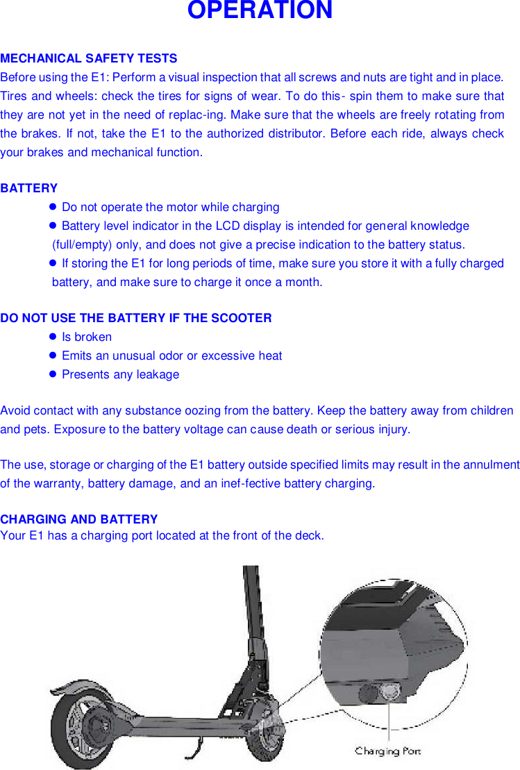   OPERATION  MECHANICAL SAFETY TESTS Before using the E1: Perform a visual inspection that all screws and nuts are tight and in place. Tires and wheels: check the tires for signs of wear. To do this- spin them to make sure that they are not yet in the need of replac-ing. Make sure that the wheels are freely rotating from the brakes. If not, take the E1 to the authorized distributor. Before each ride, always check your brakes and mechanical function. BATTERY ● Do not operate the motor while charging ● Battery level indicator in the LCD display is intended for general knowledge (full/empty) only, and does not give a precise indication to the battery status. ● If storing the E1 for long periods of time, make sure you store it with a fully charged battery, and make sure to charge it once a month. DO NOT USE THE BATTERY IF THE SCOOTER ● Is broken ● Emits an unusual odor or excessive heat ● Presents any leakage Avoid contact with any substance oozing from the battery. Keep the battery away from children and pets. Exposure to the battery voltage can cause death or serious injury. The use, storage or charging of the E1 battery outside specified limits may result in the annulment of the warranty, battery damage, and an inef-fective battery charging. CHARGING AND BATTERY Your E1 has a charging port located at the front of the deck.