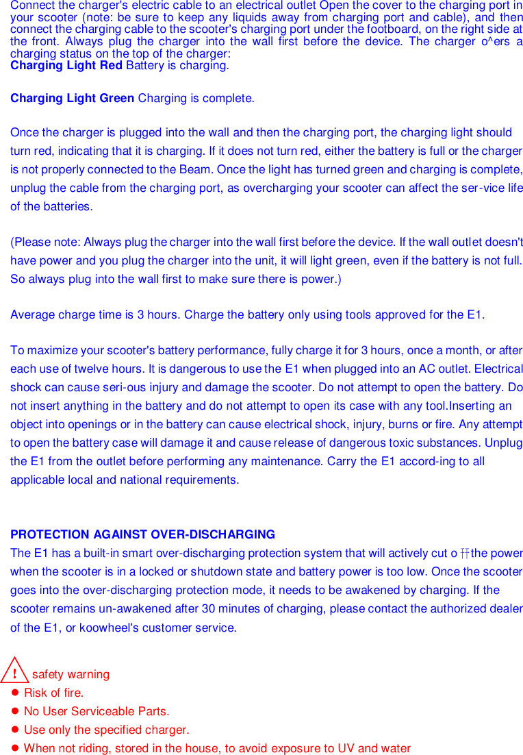    Connect the charger&apos;s electric cable to an electrical outlet Open the cover to the charging port in your scooter (note: be sure to keep any liquids away from charging port and cable), and  then connect the charging cable to the scooter&apos;s charging port under the footboard, on the right side at the  front.  Always  plug  the  charger  into  the  wall first  before  the  device.  The  charger  o^ers  a charging status on the top of the charger: Charging Light Red Battery is charging. Charging Light Green Charging is complete. Once the charger is plugged into the wall and then the charging port, the charging light should turn red, indicating that it is charging. If it does not turn red, either the battery is full or the charger is not properly connected to the Beam. Once the light has turned green and charging is complete, unplug the cable from the charging port, as overcharging your scooter can affect the ser-vice life of the batteries. (Please note: Always plug the charger into the wall first before the device. If the wall outlet doesn&apos;t have power and you plug the charger into the unit, it will light green, even if the battery is not full. So always plug into the wall first to make sure there is power.) Average charge time is 3 hours. Charge the battery only using tools approved for the E1. To maximize your scooter&apos;s battery performance, fully charge it for 3 hours, once a month, or after each use of twelve hours. It is dangerous to use the E1 when plugged into an AC outlet. Electrical shock can cause seri-ous injury and damage the scooter. Do not attempt to open the battery. Do not insert anything in the battery and do not attempt to open its case with any tool.Inserting an object into openings or in the battery can cause electrical shock, injury, burns or fire. Any attempt to open the battery case will damage it and cause release of dangerous toxic substances. Unplug the E1 from the outlet before performing any maintenance. Carry the E1 accord-ing to all applicable local and national requirements.   PROTECTION AGAINST OVER-DISCHARGING The E1 has a built-in smart over-discharging protection system that will actively cut o幵 the power when the scooter is in a locked or shutdown state and battery power is too low. Once the scooter goes into the over-discharging protection mode, it needs to be awakened by charging. If the scooter remains un-awakened after 30 minutes of charging, please contact the authorized dealer of the E1, or koowheel&apos;s customer service. ！ safety warning ● Risk of fire. ● No User Serviceable Parts. ● Use only the specified charger. ● When not riding, stored in the house, to avoid exposure to UV and water  