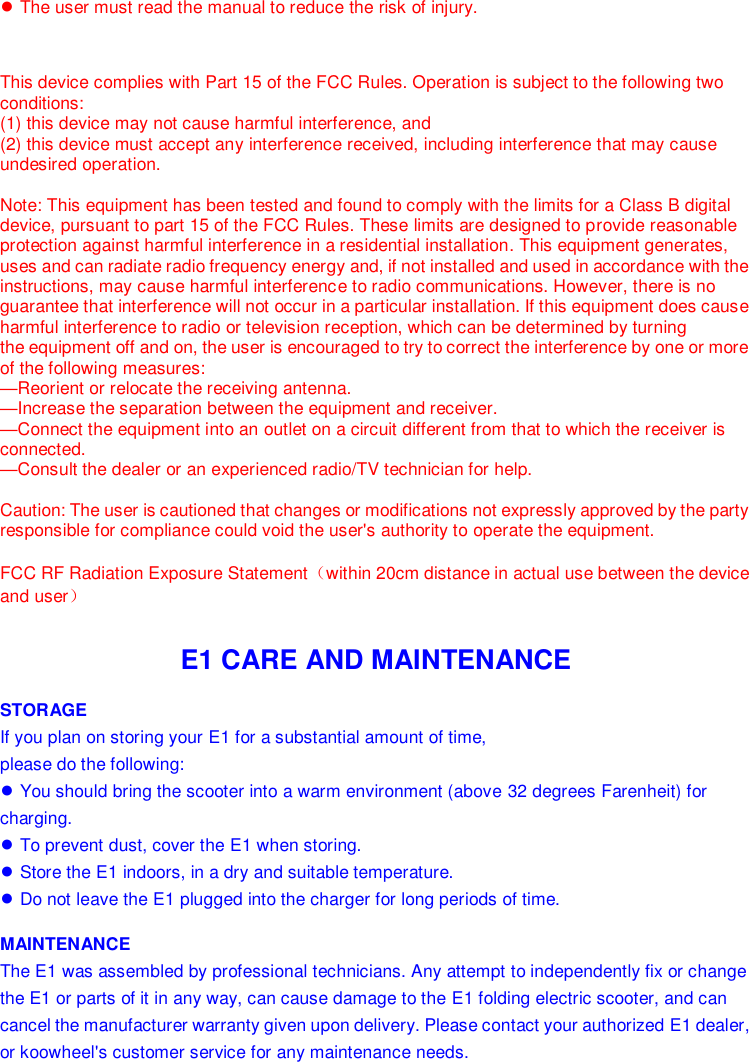   ● The user must read the manual to reduce the risk of injury.    This device complies with Part 15 of the FCC Rules. Operation is subject to the following two conditions:   (1) this device may not cause harmful interference, and  (2) this device must accept any interference received, including interference that may cause undesired operation.  Note: This equipment has been tested and found to comply with the limits for a Class B digital device, pursuant to part 15 of the FCC Rules. These limits are designed to provide reasonable protection against harmful interference in a residential installation. This equipment generates, uses and can radiate radio frequency energy and, if not installed and used in accordance with the instructions, may cause harmful interference to radio communications. However, there is no guarantee that interference will not occur in a particular installation. If this equipment does cause harmful interference to radio or television reception, which can be determined by turning the equipment off and on, the user is encouraged to try to correct the interference by one or more of the following measures: —Reorient or relocate the receiving antenna. —Increase the separation between the equipment and receiver. —Connect the equipment into an outlet on a circuit different from that to which the receiver is connected. —Consult the dealer or an experienced radio/TV technician for help.   Caution: The user is cautioned that changes or modifications not expressly approved by the party responsible for compliance could void the user&apos;s authority to operate the equipment.   FCC RF Radiation Exposure Statement（within 20cm distance in actual use between the device and user）   E1 CARE AND MAINTENANCE STORAGE If you plan on storing your E1 for a substantial amount of time,  please do the following: ● You should bring the scooter into a warm environment (above 32 degrees Farenheit) for charging. ● To prevent dust, cover the E1 when storing. ● Store the E1 indoors, in a dry and suitable temperature. ● Do not leave the E1 plugged into the charger for long periods of time. MAINTENANCE The E1 was assembled by professional technicians. Any attempt to independently fix or change the E1 or parts of it in any way, can cause damage to the E1 folding electric scooter, and can cancel the manufacturer warranty given upon delivery. Please contact your authorized E1 dealer, or koowheel&apos;s customer service for any maintenance needs.    