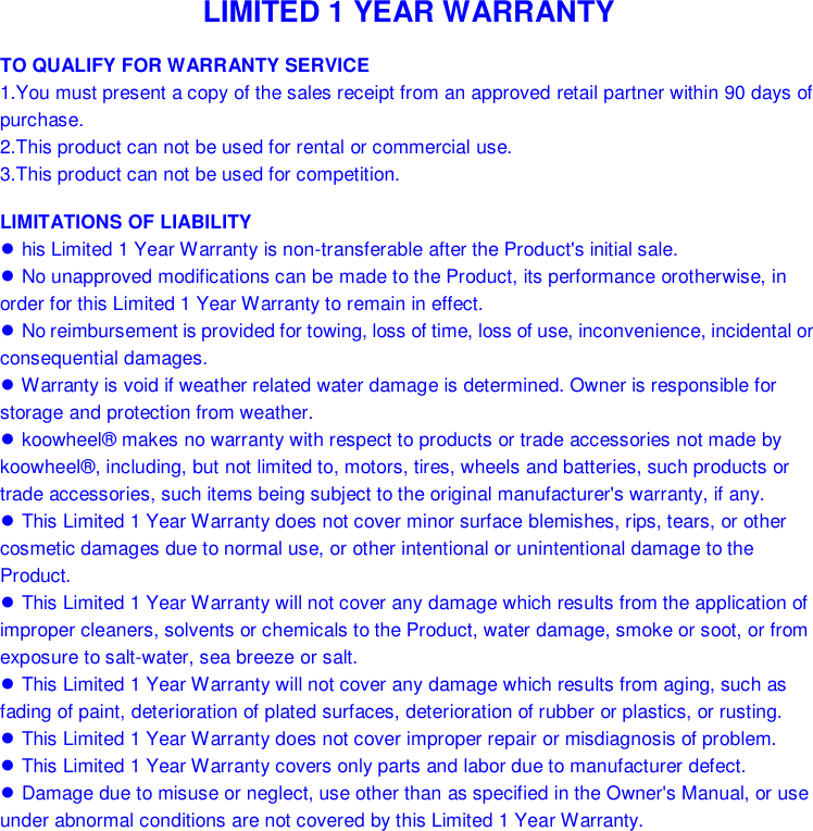  LIMITED 1 YEAR WARRANTY TO QUALIFY FOR WARRANTY SERVICE 1.You must present a copy of the sales receipt from an approved retail partner within 90 days of purchase. 2.This product can not be used for rental or commercial use. 3.This product can not be used for competition. LIMITATIONS OF LIABILITY ● his Limited 1 Year Warranty is non-transferable after the Product&apos;s initial sale. ● No unapproved modifications can be made to the Product, its performance orotherwise, in order for this Limited 1 Year Warranty to remain in effect. ● No reimbursement is provided for towing, loss of time, loss of use, inconvenience, incidental or consequential damages. ● Warranty is void if weather related water damage is determined. Owner is responsible for storage and protection from weather. ● koowheel® makes no warranty with respect to products or trade accessories not made by koowheel®, including, but not limited to, motors, tires, wheels and batteries, such products or trade accessories, such items being subject to the original manufacturer&apos;s warranty, if any. ● This Limited 1 Year Warranty does not cover minor surface blemishes, rips, tears, or other cosmetic damages due to normal use, or other intentional or unintentional damage to the Product. ● This Limited 1 Year Warranty will not cover any damage which results from the application of improper cleaners, solvents or chemicals to the Product, water damage, smoke or soot, or from exposure to salt-water, sea breeze or salt. ● This Limited 1 Year Warranty will not cover any damage which results from aging, such as fading of paint, deterioration of plated surfaces, deterioration of rubber or plastics, or rusting. ● This Limited 1 Year Warranty does not cover improper repair or misdiagnosis of problem. ● This Limited 1 Year Warranty covers only parts and labor due to manufacturer defect. ● Damage due to misuse or neglect, use other than as specified in the Owner&apos;s Manual, or use under abnormal conditions are not covered by this Limited 1 Year Warranty. 