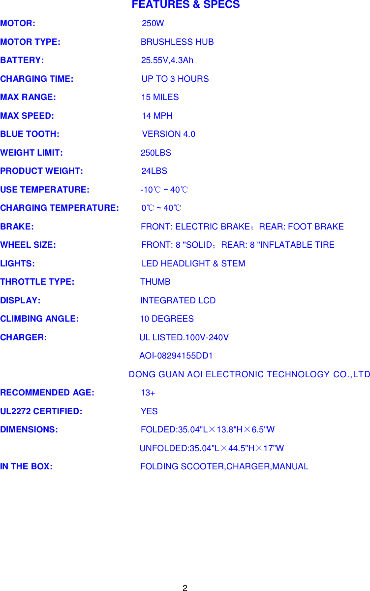 2  FEATURES &amp; SPECS MOTOR:                                            250W MOTOR TYPE:                                 BRUSHLESS HUB BATTERY:                                        25.55V,4.3Ah CHARGING TIME:                            UP TO 3 HOURS MAX RANGE:                                   15 MILES MAX SPEED:                                    14 MPH BLUE TOOTH:                                  VERSION 4.0 WEIGHT LIMIT:                                250LBS PRODUCT WEIGHT:                        24LBS USE TEMPERATURE:                     -10℃～40℃ CHARGING TEMPERATURE:    0℃～40℃ BRAKE:                                            FRONT: ELECTRIC BRAKE；REAR: FOOT BRAKE WHEEL SIZE:                                   FRONT: 8 &quot;SOLID；REAR: 8 &quot;INFLATABLE TIRE LIGHTS:                                            LED HEADLIGHT &amp; STEM THROTTLE TYPE:                           THUMB DISPLAY:                                         INTEGRATED LCD CLIMBING ANGLE:                         10 DEGREES CHARGER:                                      UL LISTED.100V-240V         AOI-08294155DD1                     DONG GUAN AOI ELECTRONIC TECHNOLOGY CO.,LTD  RECOMMENDED AGE:                   13+ UL2272 CERTIFIED:                        YES DIMENSIONS:                                  FOLDED:35.04&quot;L×13.8&quot;H×6.5&quot;W UNFOLDED:35.04&quot;L×44.5&quot;H×17&quot;W IN THE BOX:                                    FOLDING SCOOTER,CHARGER,MANUAL    