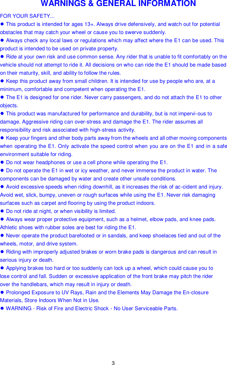 3  WARNINGS &amp; GENERAL INFORMATION FOR YOUR SAFETY... ● This product is intended for ages 13+. Always drive defensively, and watch out for potential obstacles that may catch your wheel or cause you to swerve suddenly. ● Always check any local laws or regulations which may affect where the E1 can be used. This product is intended to be used on private property. ● Ride at your own risk and use common sense. Any rider that is unable to fit comfortably on the vehicle should not attempt to ride it. All decisions on who can ride the E1 should be made based on their maturity, skill, and ability to follow the rules. ● Keep this product away from small children. It is intended for use by people who are, at a minimum, comfortable and competent when operating the E1. ● The E1 is designed for one rider. Never carry passengers, and do not attach the E1 to other objects. ● This product was manufactured for performance and durability, but is not impervi-ous to damage. Aggressive riding can over-stress and damage the E1. The rider assumes all responsibility and risk associated with high-stress activity. ● Keep your fingers and other body parts away from the wheels and all other moving components when operating the E1. Only activate the speed control when you are on the  E1 and in a safe environment suitable for riding. ● Do not wear headphones or use a cell phone while operating the E1. ● Do not operate the E1 in wet or icy weather, and never immerse the product in water. The components can be damaged by water and create other unsafe conditions. ● Avoid excessive speeds when riding downhill, as it increases the risk of ac-cident and injury. Avoid wet, slick, bumpy, uneven or rough surfaces while using the E1. Never risk damaging surfaces such as carpet and flooring by using the product indoors. ● Do not ride at night, or when visibility is limited. ● Always wear proper protective equipment, such as a helmet, elbow pads, and knee pads. Athletic shoes with rubber soles are best for riding the E1. ● Never operate the product barefooted or in sandals, and keep shoelaces tied and out of the wheels, motor, and drive system. ● Riding with improperly adjusted brakes or worn brake pads is dangerous and can result in serious injury or death. ● Applying brakes too hard or too suddenly can lock up a wheel, which could cause you to lose control and fall. Sudden or excessive application of the front brake may pitch the rider over the handlebars, which may result in injury or death. ● Prolonged Exposure to UV Rays, Rain and the Elements May Damage the En-closure Materials, Store Indoors When Not in Use. ● WARNING - Risk of Fire and Electric Shock - No User Serviceable Parts.