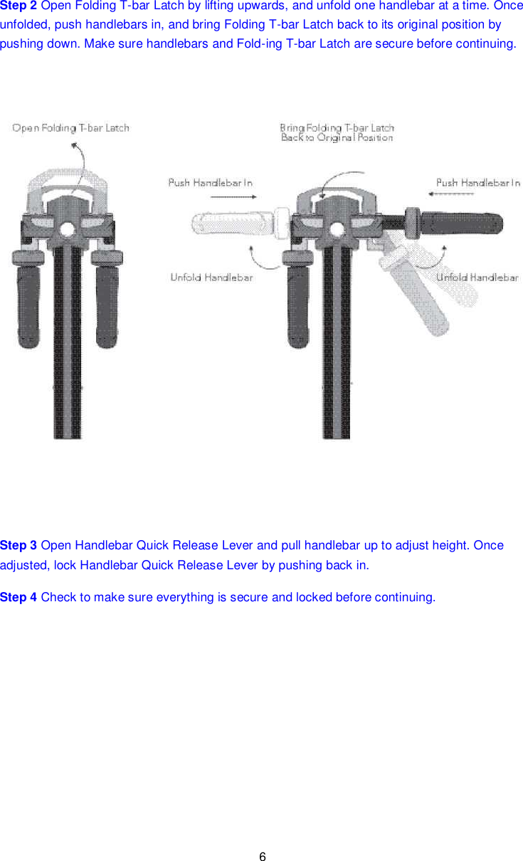 6  Step 2 Open Folding T-bar Latch by lifting upwards, and unfold one handlebar at a time. Once unfolded, push handlebars in, and bring Folding T-bar Latch back to its original position by pushing down. Make sure handlebars and Fold-ing T-bar Latch are secure before continuing.  Step 3 Open Handlebar Quick Release Lever and pull handlebar up to adjust height. Once adjusted, lock Handlebar Quick Release Lever by pushing back in. Step 4 Check to make sure everything is secure and locked before continuing.   