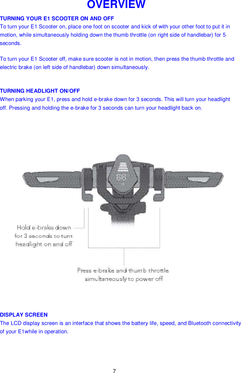 7  OVERVIEW TURNING YOUR E1 SCOOTER ON AND OFF To turn your E1 Scooter on, place one foot on scooter and kick of with your other foot to put it in motion, while simultaneously holding down the thumb throttle (on right side of handlebar) for 5 seconds. To turn your E1 Scooter off, make sure scooter is not in motion, then press the thumb throttle and electric brake (on left side of handlebar) down simultaneously. TURNING HEADLIGHT ON/OFF When parking your E1, press and hold e-brake down for 3 seconds. This will turn your headlight off. Pressing and holding the e-brake for 3 seconds can turn your headlight back on.  DISPLAY SCREEN The LCD display screen is an interface that shows the battery life, speed, and Bluetooth connectivity of your E1while in operation.   