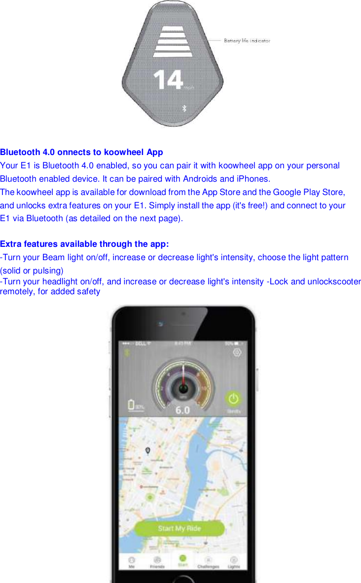  Bluetooth 4.0 onnects to koowheel App Your E1 is Bluetooth 4.0 enabled, so you can pair it with koowheel app on your personal Bluetooth enabled device. It can be paired with Androids and iPhones. The koowheel app is available for download from the App Store and the Google Play Store, and unlocks extra features on your E1. Simply install the app (it&apos;s free!) and connect to your E1 via Bluetooth (as detailed on the next page). Extra features available through the app: -Turn your Beam light on/off, increase or decrease light&apos;s intensity, choose the light pattern (solid or pulsing) -Turn your headlight on/off, and increase or decrease light&apos;s intensity -Lock and unlockscooter  remotely, for added safety        