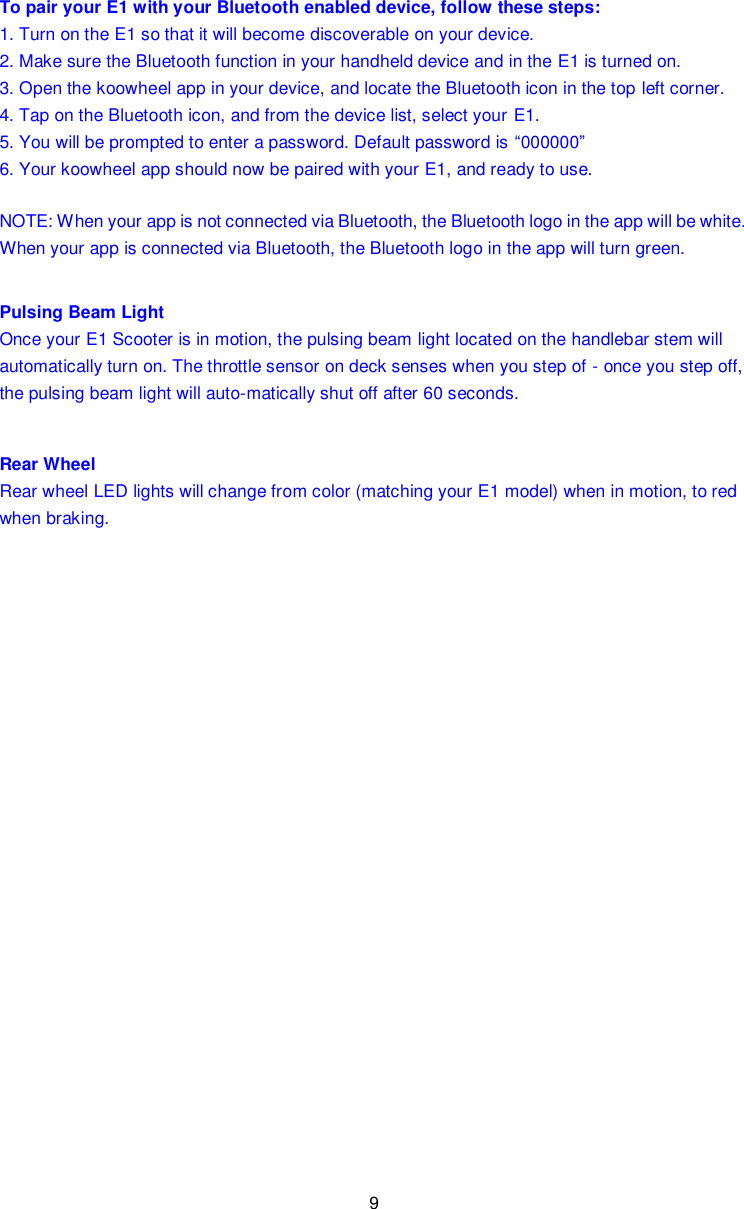 9  To pair your E1 with your Bluetooth enabled device, follow these steps: 1. Turn on the E1 so that it will become discoverable on your device. 2. Make sure the Bluetooth function in your handheld device and in the E1 is turned on. 3. Open the koowheel app in your device, and locate the Bluetooth icon in the top left corner. 4. Tap on the Bluetooth icon, and from the device list, select your E1. 5. You will be prompted to enter a password. Default password is “000000” 6. Your koowheel app should now be paired with your E1, and ready to use. NOTE: When your app is not connected via Bluetooth, the Bluetooth logo in the app will be white. When your app is connected via Bluetooth, the Bluetooth logo in the app will turn green. Pulsing Beam Light Once your E1 Scooter is in motion, the pulsing beam light located on the handlebar stem will automatically turn on. The throttle sensor on deck senses when you step of - once you step off, the pulsing beam light will auto-matically shut off after 60 seconds. Rear Wheel Rear wheel LED lights will change from color (matching your E1 model) when in motion, to red when braking.                         