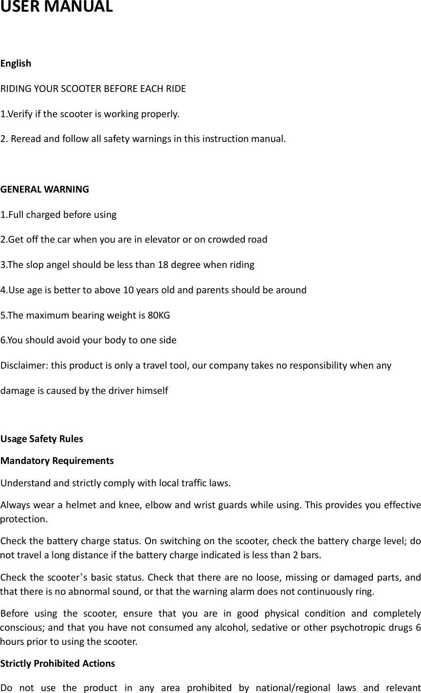 USER MANUAL  English RIDING YOUR SCOOTER BEFORE EACH RIDE 1.Verify if the scooter is working properly. 2. Reread and follow all safety warnings in this instruction manual.  GENERAL WARNING 1.Full charged before using 2.Get off the car when you are in elevator or on crowded road 3.The slop angel should be less than 18 degree when riding 4.Use age is better to above 10 years old and parents should be around 5.The maximum bearing weight is 80KG 6.You should avoid your body to one side Disclaimer: this product is only a travel tool, our company takes no responsibility when any damage is caused by the driver himself  Usage Safety Rules Mandatory Requirements Understand and strictly comply with local traffic laws. Always wear a helmet and knee, elbow and wrist guards while using. This provides you effective protection. Check the battery charge status. On switching on the scooter, check the battery charge level; do not travel a long distance if the battery charge indicated is less than 2 bars. Check the scooter’s basic status. Check that there are no loose, missing or damaged parts, and that there is no abnormal sound, or that the warning alarm does not continuously ring. Before  using  the  scooter,  ensure  that  you  are  in  good  physical  condition  and  completely conscious; and that you have not consumed any alcohol, sedative or other psychotropic drugs 6 hours prior to using the scooter. Strictly Prohibited Actions   Do  not  use  the  product  in  any  area  prohibited  by  national/regional  laws  and  relevant 