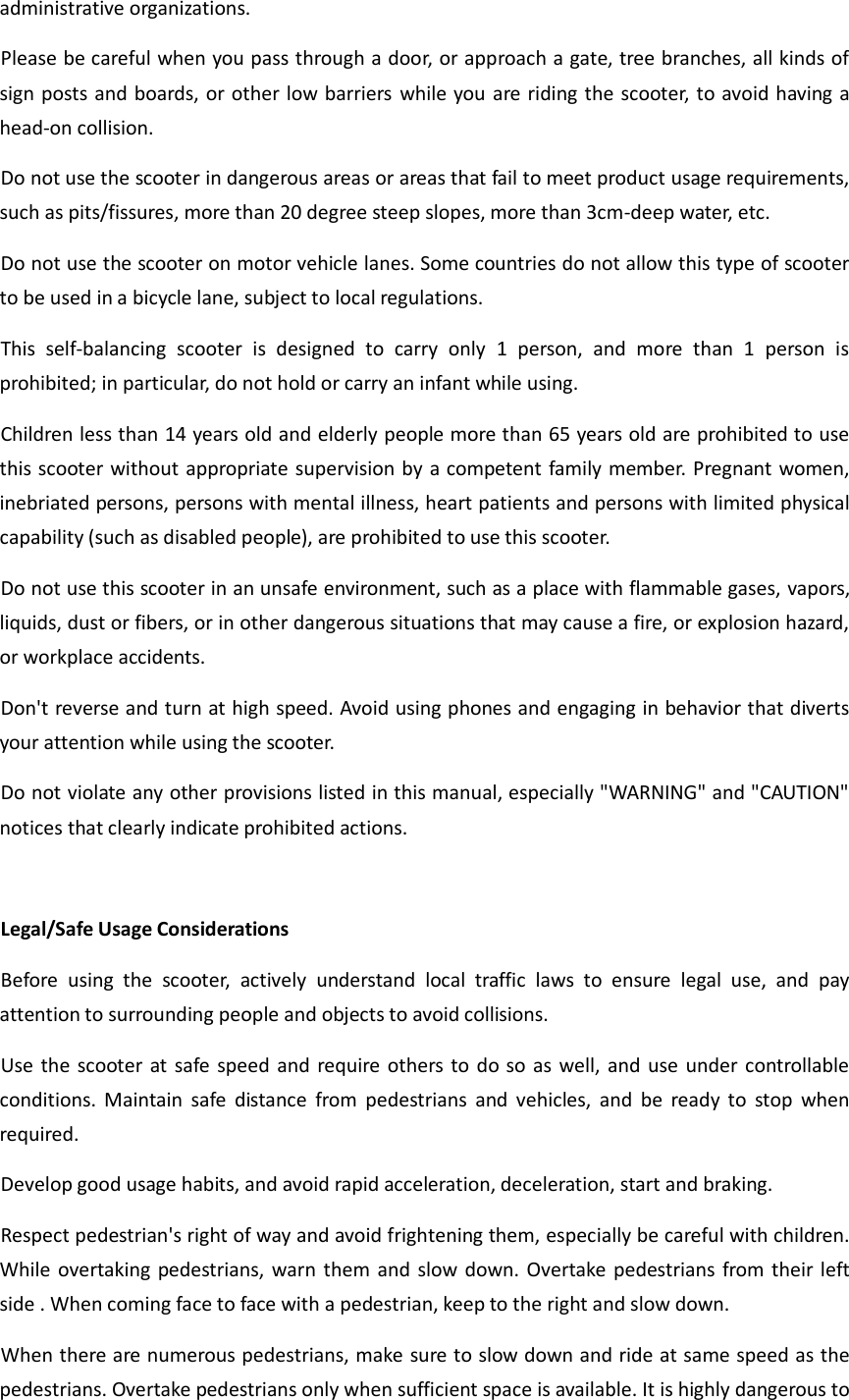 administrative organizations.   Please be careful when you pass through a door, or approach a gate, tree branches, all kinds of sign posts and boards, or other low barriers while you are riding the scooter, to avoid having a head-on collision.     Do not use the scooter in dangerous areas or areas that fail to meet product usage requirements, such as pits/fissures, more than 20 degree steep slopes, more than 3cm-deep water, etc. Do not use the scooter on motor vehicle lanes. Some countries do not allow this type of scooter to be used in a bicycle lane, subject to local regulations. This  self-balancing  scooter  is  designed  to  carry  only  1  person,  and  more  than  1  person  is prohibited; in particular, do not hold or carry an infant while using. Children less than 14 years old and elderly people more than 65 years old are prohibited to use this scooter without appropriate supervision by a competent family member. Pregnant women, inebriated persons, persons with mental illness, heart patients and persons with limited physical capability (such as disabled people), are prohibited to use this scooter. Do not use this scooter in an unsafe environment, such as a place with flammable gases, vapors, liquids, dust or fibers, or in other dangerous situations that may cause a fire, or explosion hazard, or workplace accidents. Don&apos;t reverse and turn at high speed. Avoid using phones and engaging in behavior that diverts your attention while using the scooter. Do not violate any other provisions listed in this manual, especially &quot;WARNING&quot; and &quot;CAUTION&quot; notices that clearly indicate prohibited actions.  Legal/Safe Usage Considerations     Before  using  the  scooter,  actively  understand  local  traffic  laws  to  ensure  legal  use,  and  pay attention to surrounding people and objects to avoid collisions.     Use the  scooter at safe speed and  require others to  do so as  well, and use  under controllable conditions.  Maintain  safe  distance  from  pedestrians  and  vehicles,  and  be  ready  to  stop  when required.     Develop good usage habits, and avoid rapid acceleration, deceleration, start and braking.   Respect pedestrian&apos;s right of way and avoid frightening them, especially be careful with children. While overtaking pedestrians, warn them and  slow down. Overtake pedestrians from their left side . When coming face to face with a pedestrian, keep to the right and slow down.     When there are numerous pedestrians, make sure to slow down and ride at same speed as the pedestrians. Overtake pedestrians only when sufficient space is available. It is highly dangerous to 