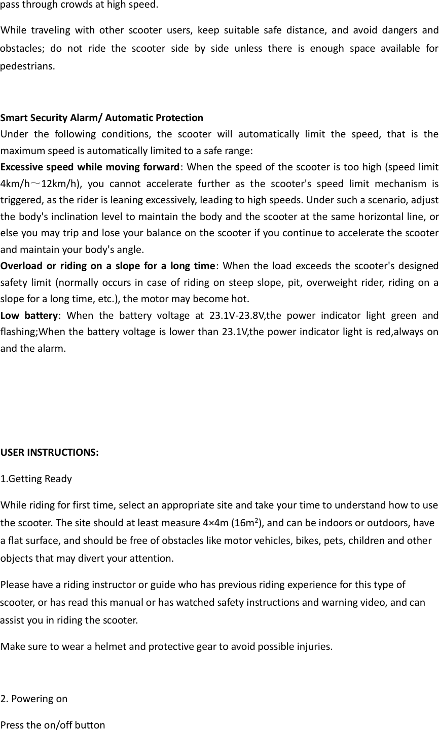 pass through crowds at high speed.           While  traveling  with  other  scooter  users,  keep  suitable  safe  distance,  and  avoid  dangers  and obstacles;  do  not  ride  the  scooter  side  by  side  unless  there  is  enough  space  available  for pedestrians.      Smart Security Alarm/ Automatic Protection   Under  the  following  conditions,  the  scooter  will  automatically  limit  the  speed,  that  is  the maximum speed is automatically limited to a safe range:       Excessive speed while moving forward: When the speed of the scooter is too high (speed limit 4km/h～12km/h),  you  cannot  accelerate  further  as  the  scooter&apos;s  speed  limit  mechanism  is triggered, as the rider is leaning excessively, leading to high speeds. Under such a scenario, adjust the body&apos;s inclination level to maintain the body and the scooter at the same horizontal line, or else you may trip and lose your balance on the scooter if you continue to accelerate the scooter and maintain your body&apos;s angle.               Overload or riding on  a slope for  a long time:  When the load exceeds the scooter&apos;s designed safety limit (normally occurs in case  of riding on steep slope, pit, overweight rider,  riding on a slope for a long time, etc.), the motor may become hot.   Low  battery:  When  the  battery  voltage  at  23.1V-23.8V,the  power  indicator  light  green  and flashing;When the battery voltage is lower than 23.1V,the power indicator light is red,always on and the alarm.      USER INSTRUCTIONS: 1.Getting Ready   While riding for first time, select an appropriate site and take your time to understand how to use the scooter. The site should at least measure 4×4m (16m2), and can be indoors or outdoors, have a flat surface, and should be free of obstacles like motor vehicles, bikes, pets, children and other objects that may divert your attention.         Please have a riding instructor or guide who has previous riding experience for this type of scooter, or has read this manual or has watched safety instructions and warning video, and can assist you in riding the scooter.     Make sure to wear a helmet and protective gear to avoid possible injuries.    2. Powering on Press the on/off button 