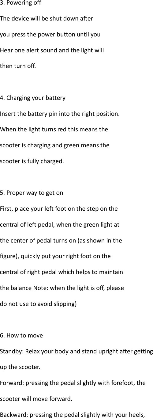  3. Powering off The device will be shut down after you press the power button until you Hear one alert sound and the light will then turn off.  4. Charging your battery Insert the battery pin into the right position. When the light turns red this means the scooter is charging and green means the scooter is fully charged.  5. Proper way to get on First, place your left foot on the step on the central of left pedal, when the green light at the center of pedal turns on (as shown in the figure), quickly put your right foot on the central of right pedal which helps to maintain the balance Note: when the light is off, please do not use to avoid slipping)  6. How to move Standby: Relax your body and stand upright after getting up the scooter. Forward: pressing the pedal slightly with forefoot, the scooter will move forward. Backward: pressing the pedal slightly with your heels, 