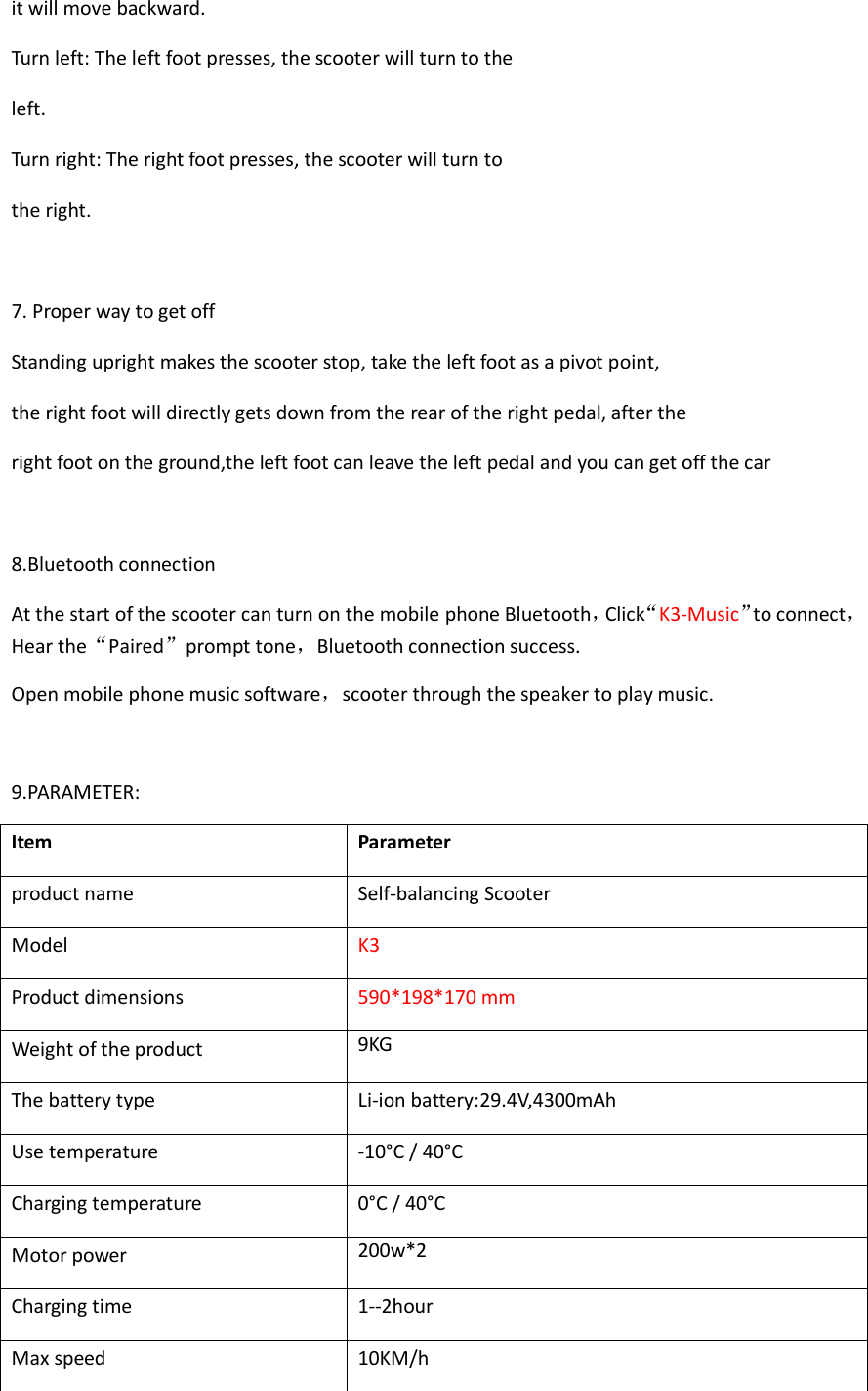 it will move backward. Turn left: The left foot presses, the scooter will turn to the left. Turn right: The right foot presses, the scooter will turn to the right.  7. Proper way to get off Standing upright makes the scooter stop, take the left foot as a pivot point, the right foot will directly gets down from the rear of the right pedal, after the right foot on the ground,the left foot can leave the left pedal and you can get off the car  8.Bluetooth connection At the start of the scooter can turn on the mobile phone Bluetooth，Click“K3-Music”to connect，Hear the“Paired”prompt tone，Bluetooth connection success. Open mobile phone music software，scooter through the speaker to play music.  9.PARAMETER:                                   Item Parameter product name Self-balancing Scooter Model   K3 Product dimensions   590*198*170 mm Weight of the product   9KG The battery type   Li-ion battery:29.4V,4300mAh Use temperature   -10°C / 40°C Charging temperature 0°C / 40°C Motor power 200w*2 Charging time 1--2hour Max speed   10KM/h 