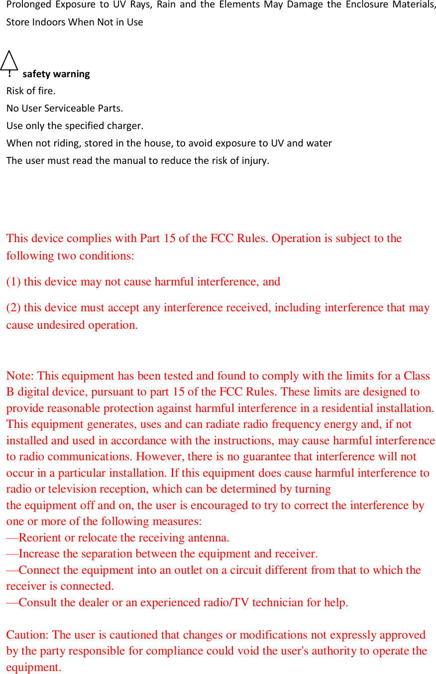  Prolonged  Exposure  to  UV  Rays,  Rain and  the  Elements  May Damage  the  Enclosure  Materials, Store Indoors When Not in Use  ！  safety warning Risk of fire. No User Serviceable Parts. Use only the specified charger. When not riding, stored in the house, to avoid exposure to UV and water  The user must read the manual to reduce the risk of injury.     This device complies with Part 15 of the FCC Rules. Operation is subject to the following two conditions:     (1) this device may not cause harmful interference, and   (2) this device must accept any interference received, including interference that may cause undesired operation.  Note: This equipment has been tested and found to comply with the limits for a Class B digital device, pursuant to part 15 of the FCC Rules. These limits are designed to provide reasonable protection against harmful interference in a residential installation. This equipment generates, uses and can radiate radio frequency energy and, if not installed and used in accordance with the instructions, may cause harmful interference to radio communications. However, there is no guarantee that interference will not occur in a particular installation. If this equipment does cause harmful interference to radio or television reception, which can be determined by turning the equipment off and on, the user is encouraged to try to correct the interference by one or more of the following measures: —Reorient or relocate the receiving antenna. —Increase the separation between the equipment and receiver. —Connect the equipment into an outlet on a circuit different from that to which the receiver is connected. —Consult the dealer or an experienced radio/TV technician for help.   Caution: The user is cautioned that changes or modifications not expressly approved by the party responsible for compliance could void the user&apos;s authority to operate the equipment.   