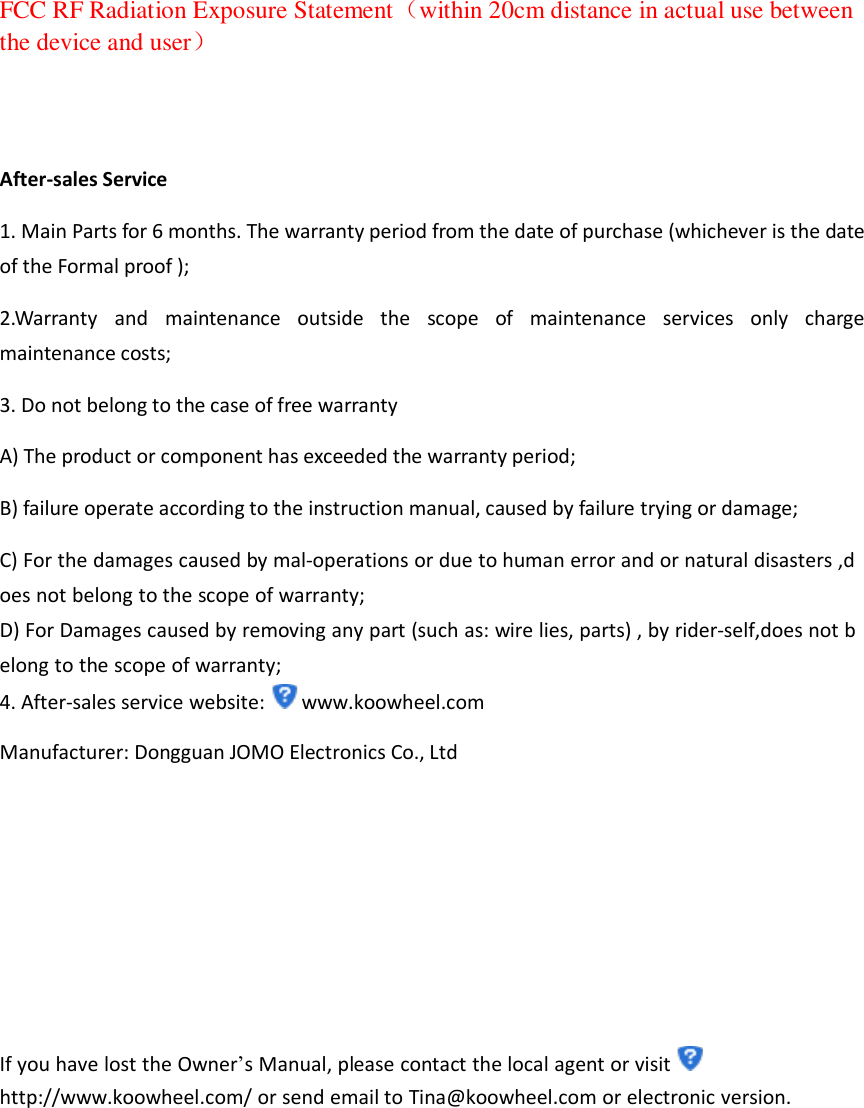 FCC RF Radiation Exposure Statement（within 20cm distance in actual use between the device and user）   After-sales Service 1. Main Parts for 6 months. The warranty period from the date of purchase (whichever is the date of the Formal proof ); 2.Warranty  and  maintenance  outside  the  scope  of  maintenance  services  only  charge maintenance costs; 3. Do not belong to the case of free warranty   A) The product or component has exceeded the warranty period; B) failure operate according to the instruction manual, caused by failure trying or damage; C) For the damages caused by mal-operations or due to human error and or natural disasters ,does not belong to the scope of warranty; D) For Damages caused by removing any part (such as: wire lies, parts) , by rider-self,does not belong to the scope of warranty; 4. After-sales service website: www.koowheel.com Manufacturer: Dongguan JOMO Electronics Co., Ltd      If you have lost the Owner’s Manual, please contact the local agent or visit http://www.koowheel.com/ or send email to Tina@koowheel.com or electronic version.       