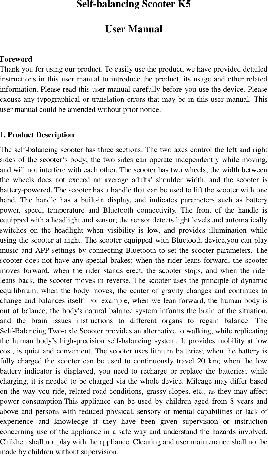 Self-balancing Scooter K5   User Manual  Foreword Thank you for using our product. To easily use the product, we have provided detailed instructions in this user manual to introduce the product, its usage and other related information. Please read this user manual carefully before you use the device. Please excuse any typographical or translation errors that may be in this user manual. This user manual could be amended without prior notice.  1. Product Description   The self-balancing scooter has three sections. The two axes control the left and right sides  of  the  scooter’s  body; the  two  sides  can  operate independently while  moving, and will not interfere with each other. The scooter has two wheels; the width between the  wheels  does  not  exceed  an  average  adults’  shoulder  width,  and  the  scooter  is battery-powered. The scooter has a handle that can be used to lift the scooter with one hand.  The  handle  has  a  built-in  display,  and  indicates  parameters  such  as  battery power,  speed,  temperature  and  Bluetooth  connectivity.  The  front  of  the  handle  is equipped with a headlight and sensor; the sensor detects light levels and automatically switches  on  the  headlight  when  visibility  is  low,  and  provides  illumination  while using the scooter at night. The scooter equipped with Bluetooth device,you can play music and APP settings by connecting Bluetooth to set the scooter parameters. The scooter does not have any special brakes; when the rider leans forward, the scooter moves  forward,  when  the  rider  stands  erect,  the  scooter  stops,  and  when  the  rider leans back, the scooter moves in reverse. The scooter uses the principle of dynamic equilibrium;  when  the body moves,  the center  of gravity changes and  continues  to change and balances itself. For example, when we lean forward, the human body is out of balance; the body&apos;s natural balance system informs the brain of the situation, and  the  brain  issues  instructions  to  different  organs  to  regain  balance.  The Self-Balancing Two-axle Scooter provides an alternative to walking, while replicating the  human  body’s  high-precision self-balancing system. It provides mobility at  low cost, is quiet and convenient. The scooter uses lithium batteries; when the battery is fully charged the  scooter can  be used to  continuously travel  20 km;  when  the  low battery  indicator  is  displayed,  you  need  to  recharge  or  replace  the  batteries;  while charging, it is needed to be charged via the whole device. Mileage may differ based on the way you ride, related road conditions, grassy slopes, etc., as they may affect power consumption.This  appliance can be  used by children aged  from 8  years and above and persons  with reduced physical, sensory or  mental capabilities or lack  of experience  and  knowledge  if  they  have  been  given  supervision  or  instruction concerning use of the appliance in a safe way and understand the hazards involved. Children shall not play with the appliance. Cleaning and user maintenance shall not be made by children without supervision. 