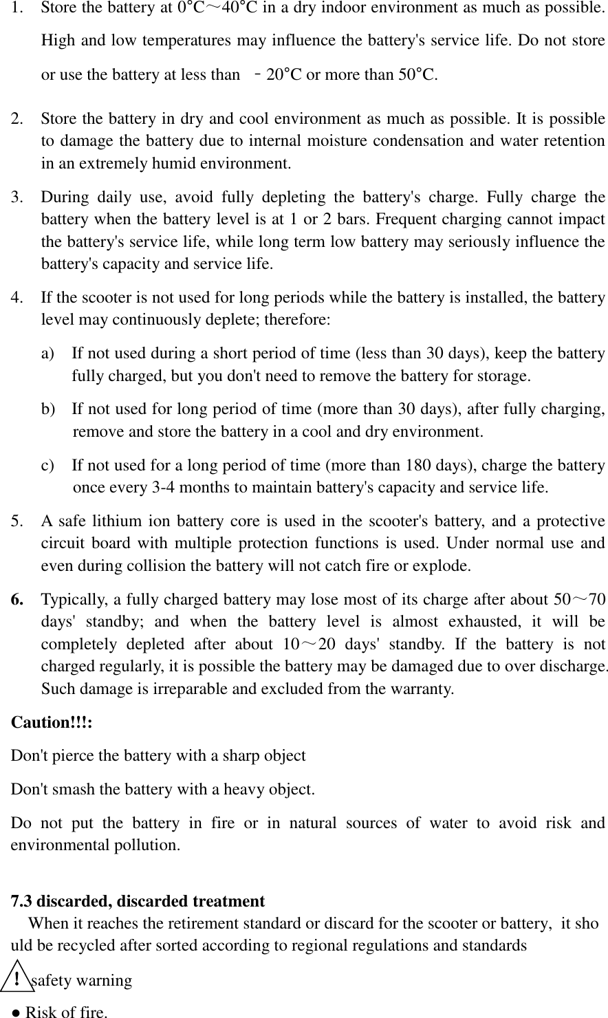 1. Store the battery at 0°C～40°C in a dry indoor environment as much as possible. High and low temperatures may influence the battery&apos;s service life. Do not store or use the battery at less than  ﹣20°C or more than 50°C.   2. Store the battery in dry and cool environment as much as possible. It is possible to damage the battery due to internal moisture condensation and water retention in an extremely humid environment.     3. During  daily  use,  avoid  fully  depleting  the  battery&apos;s  charge.  Fully  charge  the battery when the battery level is at 1 or 2 bars. Frequent charging cannot impact the battery&apos;s service life, while long term low battery may seriously influence the battery&apos;s capacity and service life.     4. If the scooter is not used for long periods while the battery is installed, the battery level may continuously deplete; therefore:     a) If not used during a short period of time (less than 30 days), keep the battery fully charged, but you don&apos;t need to remove the battery for storage.   b) If not used for long period of time (more than 30 days), after fully charging, remove and store the battery in a cool and dry environment.   c) If not used for a long period of time (more than 180 days), charge the battery once every 3-4 months to maintain battery&apos;s capacity and service life.     5. A safe lithium ion battery core is used in the scooter&apos;s battery, and a protective circuit board with multiple protection functions  is  used. Under normal use and even during collision the battery will not catch fire or explode.   6. Typically, a fully charged battery may lose most of its charge after about 50～70 days&apos;  standby;  and  when  the  battery  level  is  almost  exhausted,  it  will  be completely  depleted  after  about  10～20  days&apos;  standby.  If  the  battery  is  not charged regularly, it is possible the battery may be damaged due to over discharge. Such damage is irreparable and excluded from the warranty.               Caution!!!:   Don&apos;t pierce the battery with a sharp object   Don&apos;t smash the battery with a heavy object.   Do  not  put  the  battery  in  fire  or  in  natural  sources  of  water  to  avoid  risk  and environmental pollution.    7.3 discarded, discarded treatment     When it reaches the retirement standard or discard for the scooter or battery,  it should be recycled after sorted according to regional regulations and standards  ！safety warning ● Risk of fire. 