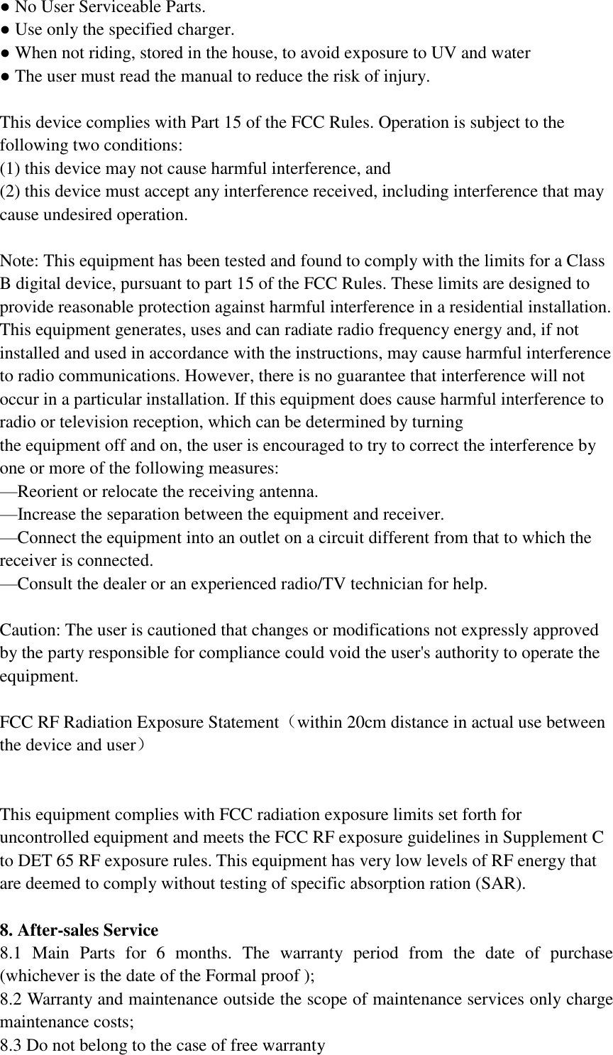 ● No User Serviceable Parts. ● Use only the specified charger. ● When not riding, stored in the house, to avoid exposure to UV and water  ● The user must read the manual to reduce the risk of injury.    This device complies with Part 15 of the FCC Rules. Operation is subject to the following two conditions:     (1) this device may not cause harmful interference, and   (2) this device must accept any interference received, including interference that may cause undesired operation.  Note: This equipment has been tested and found to comply with the limits for a Class B digital device, pursuant to part 15 of the FCC Rules. These limits are designed to provide reasonable protection against harmful interference in a residential installation. This equipment generates, uses and can radiate radio frequency energy and, if not installed and used in accordance with the instructions, may cause harmful interference to radio communications. However, there is no guarantee that interference will not occur in a particular installation. If this equipment does cause harmful interference to radio or television reception, which can be determined by turning the equipment off and on, the user is encouraged to try to correct the interference by one or more of the following measures: —Reorient or relocate the receiving antenna. —Increase the separation between the equipment and receiver. —Connect the equipment into an outlet on a circuit different from that to which the receiver is connected. —Consult the dealer or an experienced radio/TV technician for help.   Caution: The user is cautioned that changes or modifications not expressly approved by the party responsible for compliance could void the user&apos;s authority to operate the equipment.   FCC RF Radiation Exposure Statement（within 20cm distance in actual use between the device and user）   This equipment complies with FCC radiation exposure limits set forth for uncontrolled equipment and meets the FCC RF exposure guidelines in Supplement C to DET 65 RF exposure rules. This equipment has very low levels of RF energy that are deemed to comply without testing of specific absorption ration (SAR).  8. After-sales Service 8.1  Main  Parts  for  6  months.  The  warranty  period  from  the  date  of  purchase (whichever is the date of the Formal proof ); 8.2 Warranty and maintenance outside the scope of maintenance services only charge maintenance costs; 8.3 Do not belong to the case of free warranty   