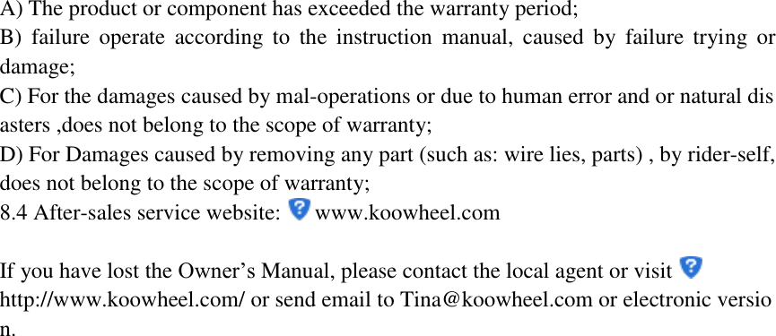 A) The product or component has exceeded the warranty period; B)  failure  operate  according  to  the  instruction  manual,  caused  by  failure  trying  or damage; C) For the damages caused by mal-operations or due to human error and or natural disasters ,does not belong to the scope of warranty; D) For Damages caused by removing any part (such as: wire lies, parts) , by rider-self,does not belong to the scope of warranty; 8.4 After-sales service website:  www.koowheel.com  If you have lost the Owner’s Manual, please contact the local agent or visit http://www.koowheel.com/ or send email to Tina@koowheel.com or electronic version.   