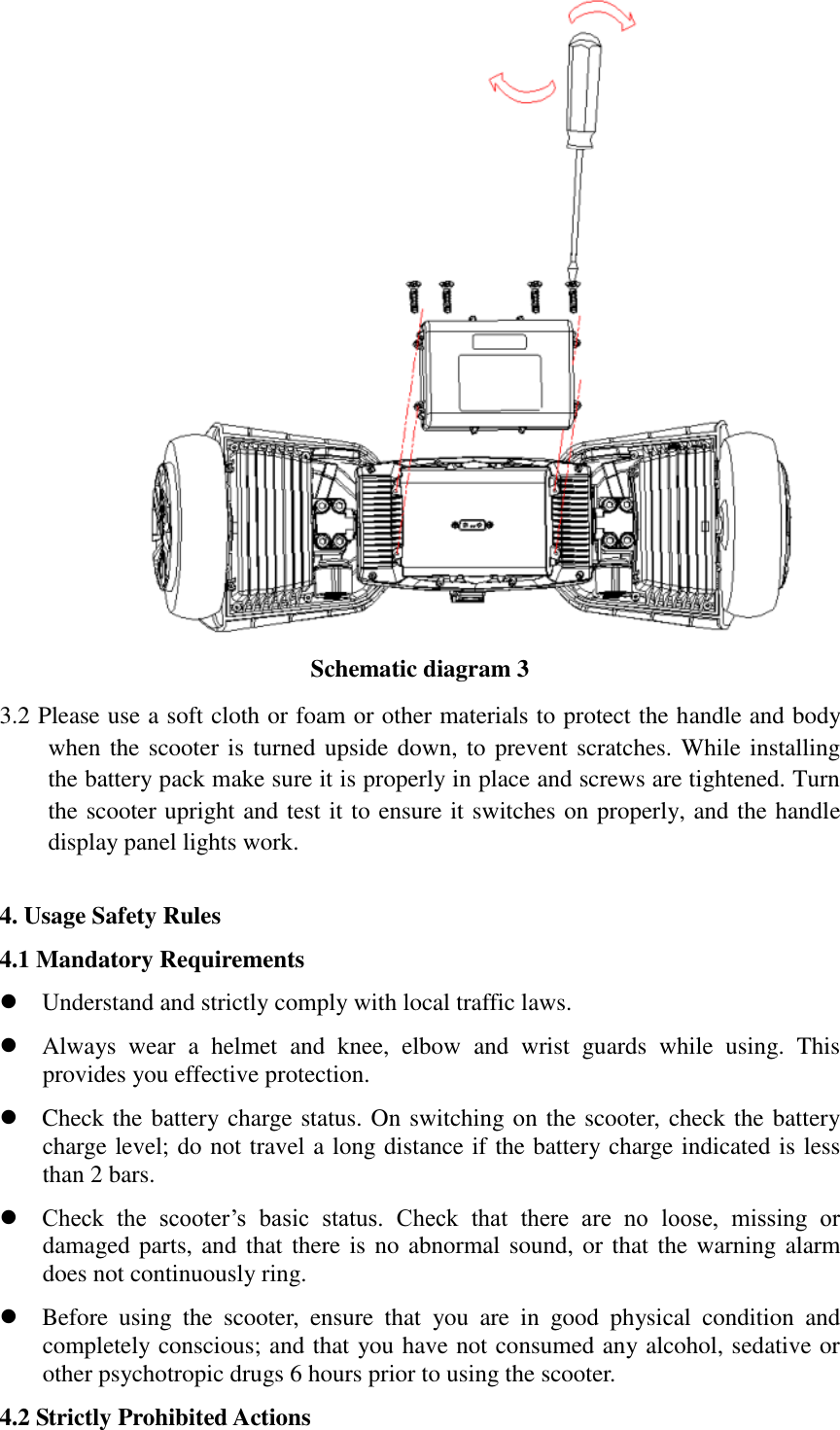  Schematic diagram 3 3.2 Please use a soft cloth or foam or other materials to protect the handle and body when the scooter is turned upside down, to prevent scratches. While installing the battery pack make sure it is properly in place and screws are tightened. Turn the scooter upright and test it to ensure it switches on properly, and the handle display panel lights work.  4. Usage Safety Rules 4.1 Mandatory Requirements  Understand and strictly comply with local traffic laws.  Always  wear  a  helmet  and  knee,  elbow  and  wrist  guards  while  using.  This provides you effective protection.  Check the battery charge status. On switching on the scooter, check the battery charge level; do not travel a long distance if the battery charge indicated is less than 2 bars.  Check  the  scooter’s  basic  status.  Check  that  there  are  no  loose,  missing  or damaged parts, and that there is no abnormal sound, or that the warning alarm does not continuously ring.  Before  using  the  scooter,  ensure  that  you  are  in  good  physical  condition  and completely conscious; and that you have not consumed any alcohol, sedative or other psychotropic drugs 6 hours prior to using the scooter. 4.2 Strictly Prohibited Actions   