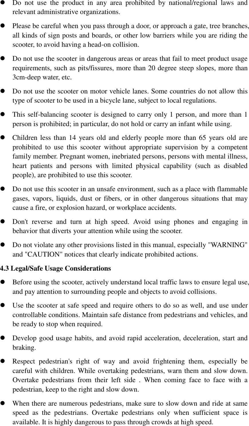  Do  not  use  the  product  in  any  area  prohibited  by  national/regional  laws  and relevant administrative organizations.    Please be careful when you pass through a door, or approach a gate, tree branches, all kinds of sign posts and boards, or other low barriers while you are riding the scooter, to avoid having a head-on collision.      Do not use the scooter in dangerous areas or areas that fail to meet product usage requirements, such as pits/fissures, more than 20 degree steep slopes, more than 3cm-deep water, etc.  Do not use the scooter on motor vehicle lanes. Some countries do not allow this type of scooter to be used in a bicycle lane, subject to local regulations.  This self-balancing scooter is designed to carry only 1 person, and more than 1 person is prohibited; in particular, do not hold or carry an infant while using.  Children less than 14  years old and elderly people more than 65  years old  are prohibited  to  use  this  scooter  without  appropriate  supervision  by  a  competent family member. Pregnant women, inebriated persons, persons with mental illness, heart  patients  and  persons  with  limited  physical  capability  (such  as  disabled people), are prohibited to use this scooter.  Do not use this scooter in an unsafe environment, such as a place with flammable gases, vapors, liquids, dust  or fibers, or in other dangerous situations  that may cause a fire, or explosion hazard, or workplace accidents.  Don&apos;t  reverse  and  turn  at  high  speed.  Avoid  using  phones  and  engaging  in behavior that diverts your attention while using the scooter.  Do not violate any other provisions listed in this manual, especially &quot;WARNING&quot; and &quot;CAUTION&quot; notices that clearly indicate prohibited actions. 4.3 Legal/Safe Usage Considerations      Before using the scooter, actively understand local traffic laws to ensure legal use, and pay attention to surrounding people and objects to avoid collisions.      Use the scooter at safe speed and require others to do so as well, and use under controllable conditions. Maintain safe distance from pedestrians and vehicles, and be ready to stop when required.      Develop good usage habits, and avoid rapid acceleration, deceleration, start and braking.    Respect  pedestrian&apos;s  right  of  way  and  avoid  frightening  them,  especially  be careful with children. While overtaking pedestrians, warn them and slow down. Overtake  pedestrians  from  their  left  side  .  When  coming  face  to  face  with  a pedestrian, keep to the right and slow down.      When there are numerous pedestrians, make sure to slow down and ride at same speed  as  the  pedestrians.  Overtake  pedestrians  only  when  sufficient  space  is available. It is highly dangerous to pass through crowds at high speed.           