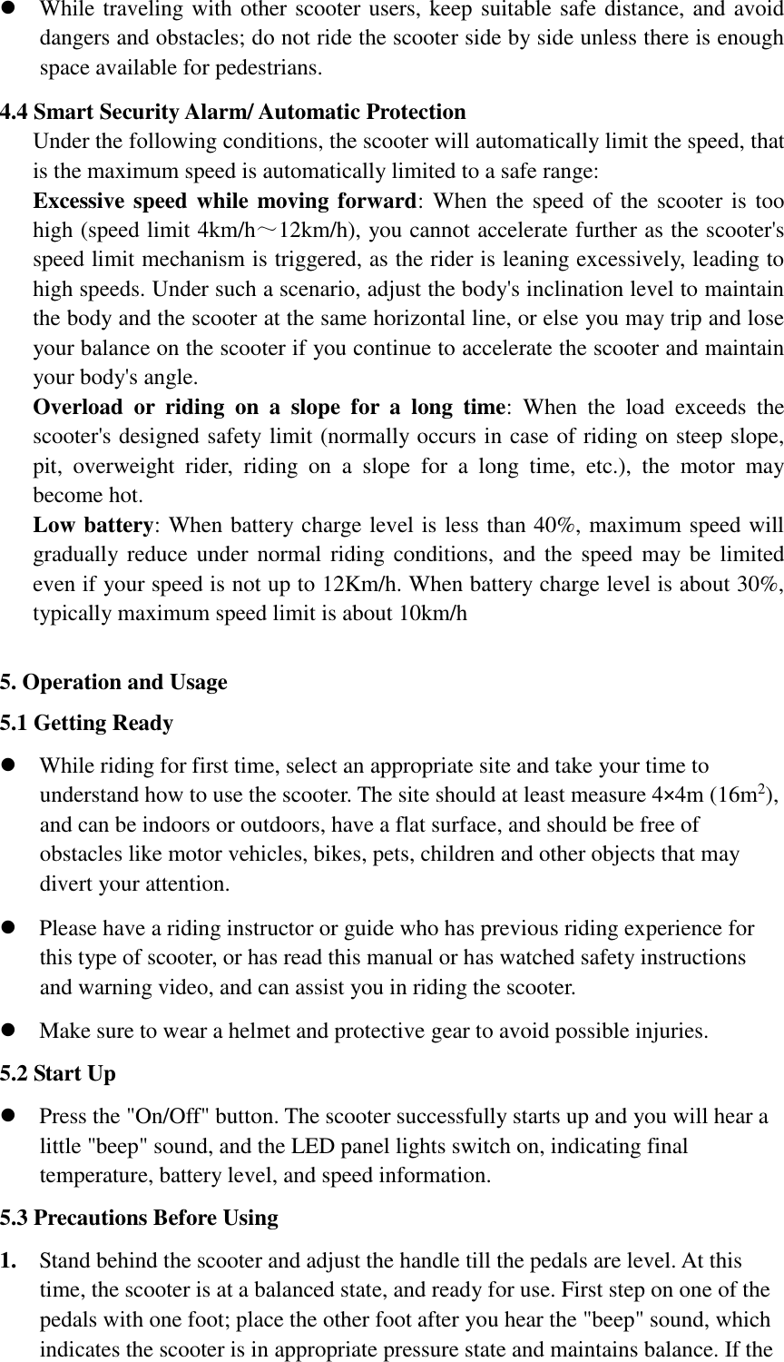  While traveling with other scooter users, keep suitable safe distance, and avoid dangers and obstacles; do not ride the scooter side by side unless there is enough space available for pedestrians.     4.4 Smart Security Alarm/ Automatic Protection   Under the following conditions, the scooter will automatically limit the speed, that is the maximum speed is automatically limited to a safe range:       Excessive speed while moving forward:  When the speed of the  scooter is too high (speed limit 4km/h～12km/h), you cannot accelerate further as the scooter&apos;s speed limit mechanism is triggered, as the rider is leaning excessively, leading to high speeds. Under such a scenario, adjust the body&apos;s inclination level to maintain the body and the scooter at the same horizontal line, or else you may trip and lose your balance on the scooter if you continue to accelerate the scooter and maintain your body&apos;s angle.               Overload  or  riding  on  a  slope  for  a  long  time:  When  the  load  exceeds  the scooter&apos;s designed safety limit (normally occurs in case of riding on steep slope, pit,  overweight  rider,  riding  on  a  slope  for  a  long  time,  etc.),  the  motor  may become hot.   Low battery: When battery charge level is less than 40%, maximum speed will gradually reduce under  normal riding conditions,  and the  speed may be  limited even if your speed is not up to 12Km/h. When battery charge level is about 30%, typically maximum speed limit is about 10km/h      5. Operation and Usage   5.1 Getting Ready    While riding for first time, select an appropriate site and take your time to understand how to use the scooter. The site should at least measure 4×4m (16m2), and can be indoors or outdoors, have a flat surface, and should be free of obstacles like motor vehicles, bikes, pets, children and other objects that may divert your attention.          Please have a riding instructor or guide who has previous riding experience for this type of scooter, or has read this manual or has watched safety instructions and warning video, and can assist you in riding the scooter.      Make sure to wear a helmet and protective gear to avoid possible injuries.   5.2 Start Up  Press the &quot;On/Off&quot; button. The scooter successfully starts up and you will hear a little &quot;beep&quot; sound, and the LED panel lights switch on, indicating final temperature, battery level, and speed information.   5.3 Precautions Before Using   1. Stand behind the scooter and adjust the handle till the pedals are level. At this time, the scooter is at a balanced state, and ready for use. First step on one of the pedals with one foot; place the other foot after you hear the &quot;beep&quot; sound, which indicates the scooter is in appropriate pressure state and maintains balance. If the 