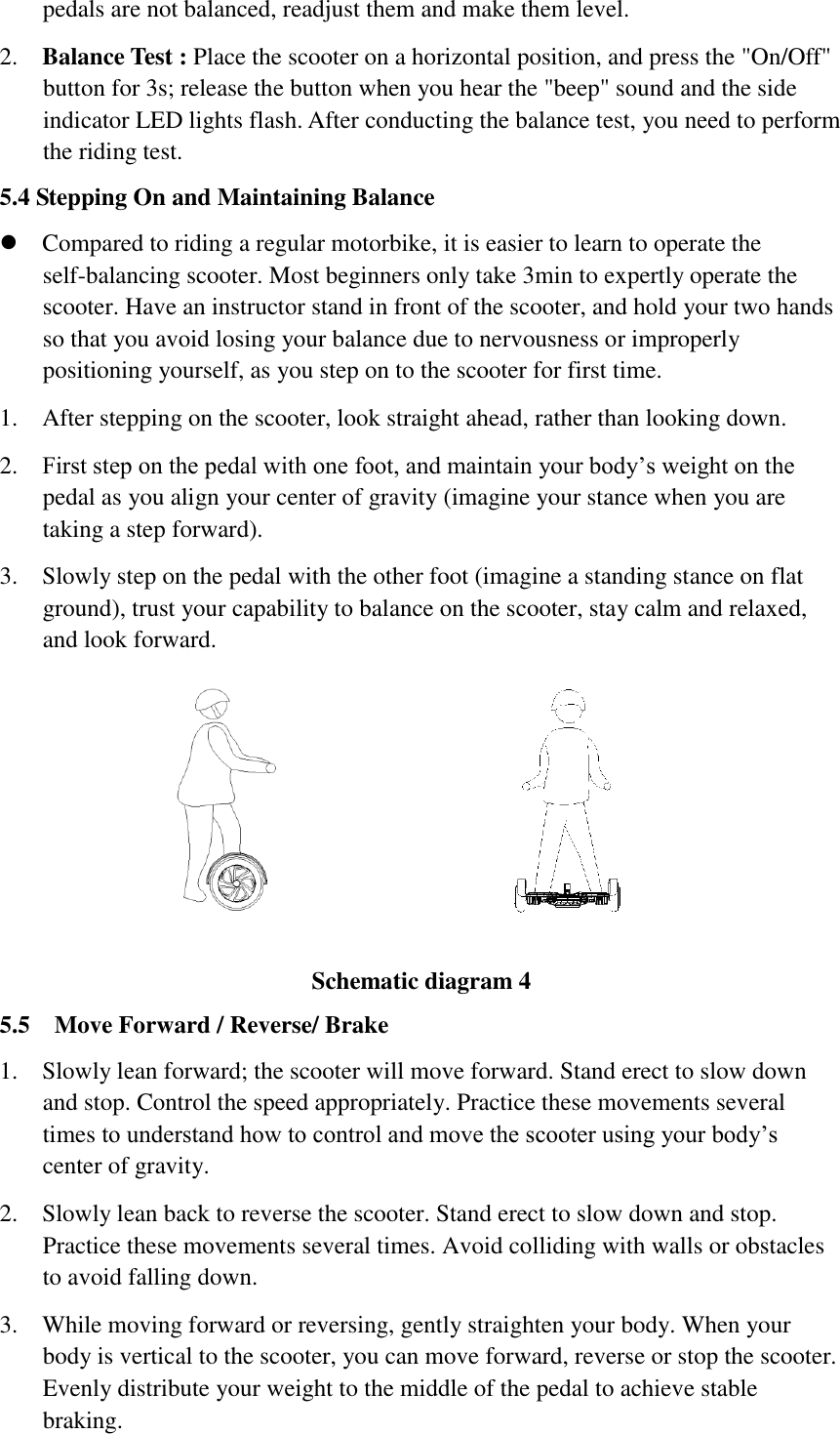 pedals are not balanced, readjust them and make them level.   2. Balance Test : Place the scooter on a horizontal position, and press the &quot;On/Off&quot; button for 3s; release the button when you hear the &quot;beep&quot; sound and the side indicator LED lights flash. After conducting the balance test, you need to perform the riding test.   5.4 Stepping On and Maintaining Balance    Compared to riding a regular motorbike, it is easier to learn to operate the self-balancing scooter. Most beginners only take 3min to expertly operate the scooter. Have an instructor stand in front of the scooter, and hold your two hands so that you avoid losing your balance due to nervousness or improperly positioning yourself, as you step on to the scooter for first time.   1. After stepping on the scooter, look straight ahead, rather than looking down.     2. First step on the pedal with one foot, and maintain your body’s weight on the pedal as you align your center of gravity (imagine your stance when you are taking a step forward).       3. Slowly step on the pedal with the other foot (imagine a standing stance on flat ground), trust your capability to balance on the scooter, stay calm and relaxed, and look forward.                                  Schematic diagram 4 5.5    Move Forward / Reverse/ Brake     1. Slowly lean forward; the scooter will move forward. Stand erect to slow down and stop. Control the speed appropriately. Practice these movements several times to understand how to control and move the scooter using your body’s center of gravity.     2. Slowly lean back to reverse the scooter. Stand erect to slow down and stop. Practice these movements several times. Avoid colliding with walls or obstacles to avoid falling down.     3. While moving forward or reversing, gently straighten your body. When your body is vertical to the scooter, you can move forward, reverse or stop the scooter. Evenly distribute your weight to the middle of the pedal to achieve stable braking.   