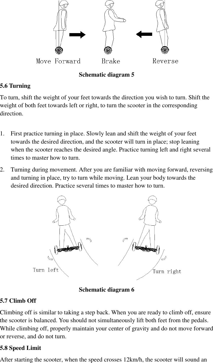    Schematic diagram 5   5.6 Turning   To turn, shift the weight of your feet towards the direction you wish to turn. Shift the weight of both feet towards left or right, to turn the scooter in the corresponding direction.    1. First practice turning in place. Slowly lean and shift the weight of your feet towards the desired direction, and the scooter will turn in place; stop leaning when the scooter reaches the desired angle. Practice turning left and right several times to master how to turn.   2. Turning during movement. After you are familiar with moving forward, reversing and turning in place, try to turn while moving. Lean your body towards the desired direction. Practice several times to master how to turn.    Schematic diagram 6   5.7 Climb Off   Climbing off is similar to taking a step back. When you are ready to climb off, ensure the scooter is balanced. You should not simultaneously lift both feet from the pedals. While climbing off, properly maintain your center of gravity and do not move forward or reverse, and do not turn.       5.8 Speed Limit     After starting the scooter, when the speed crosses 12km/h, the scooter will sound an 