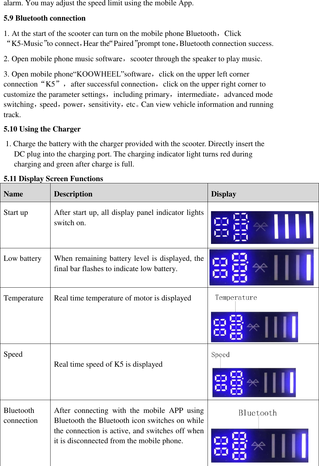 alarm. You may adjust the speed limit using the mobile App.   5.9 Bluetooth connection 1. At the start of the scooter can turn on the mobile phone Bluetooth，Click“K5-Music”to connect，Hear the“Paired”prompt tone，Bluetooth connection success. 2. Open mobile phone music software，scooter through the speaker to play music. 3. Open mobile phone“KOOWHEEL”software，click on the upper left corner connection“K5”，after successful connection，click on the upper right corner to customize the parameter settings，including primary，intermediate，advanced mode switching，speed，power，sensitivity，etc。Can view vehicle information and running track. 5.10 Using the Charger 1. Charge the battery with the charger provided with the scooter. Directly insert the DC plug into the charging port. The charging indicator light turns red during charging and green after charge is full.       5.11 Display Screen Functions Name   Description   Display   Start up   After start up, all display panel indicator lights switch on.    Low battery When remaining battery level is displayed, the final bar flashes to indicate low battery.    Temperature   Real time temperature of motor is displayed  Speed    Real time speed of K5 is displayed  Bluetooth connection    After  connecting  with  the  mobile  APP  using   Bluetooth the Bluetooth icon switches on while the connection is active, and switches off when it is disconnected from the mobile phone.    