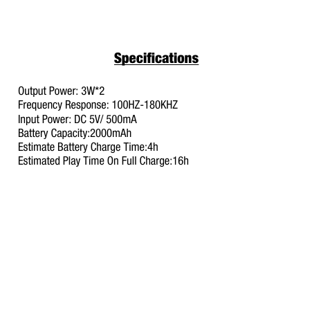 SpecificationsOutput Power: 3W*2Frequency Response: 100HZ-180KHZInput Power: DC 5V/ 500mABattery Capacity:2000mAhEstimate Battery Charge Time:4hEstimated Play Time On Full Charge:16h 