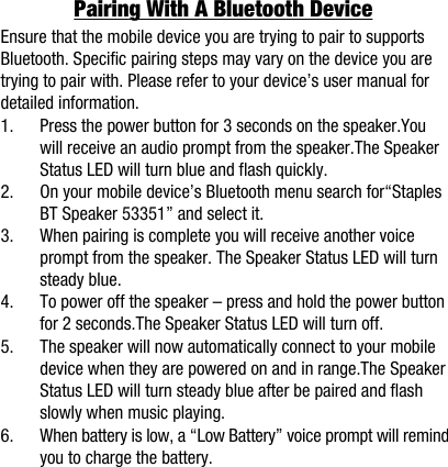 Pairing With A Bluetooth DeviceEnsure that the mobile device you are trying to pair to supports Bluetooth. Specific pairing steps may vary on the device you are trying to pair with. Please refer to your device&rsquo;s user manual fordetailed information.1.      Press the power button for 3 seconds on the speaker.You          will receive an audio prompt from the speaker.The Speaker          Status LED will turn blue and flash quickly.2.      On your mobile device&rsquo;s Bluetooth menu search for&ldquo;Staples          BT Speaker 53351&rdquo; and select it.3.      When pairing is complete you will receive another voice          prompt from the speaker. The Speaker Status LED will turn          steady blue.4.      To power off the speaker &ndash; press and hold the power button          for 2 seconds.The Speaker Status LED will turn off.5.      The speaker will now automatically connect to your mobile          device when they are powered on and in range.The Speaker          Status LED will turn steady blue after be paired and flash          slowly when music playing.6.      When battery is low, a &ldquo;Low Battery&rdquo; voice prompt will remind          you to charge the battery. 