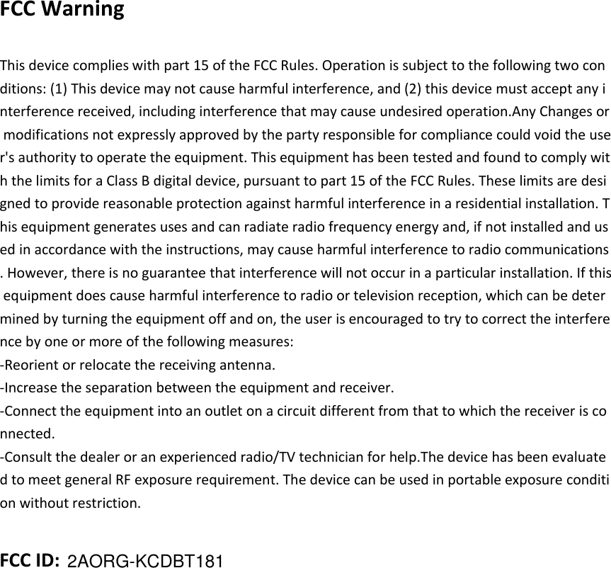 2AORG-KCDBT181 FCC Warning    This device complies with part 15 of the FCC Rules. Operation is subject to the following two conditions: (1) This device may not cause harmful interference, and (2) this device must accept any interference received, including interference that may cause undesired operation.Any Changes or modifications not expressly approved by the party responsible for compliance could void the user's authority to operate the equipment. This equipment has been tested and found to comply with the limits for a Class B digital device, pursuant to part 15 of the FCC Rules. These limits are designed to provide reasonable protection against harmful interference in a residential installation. This equipment generates uses and can radiate radio frequency energy and, if not installed and used in accordance with the instructions, may cause harmful interference to radio communications. However, there is no guarantee that interference will not occur in a particular installation. If this equipment does cause harmful interference to radio or television reception, which can be determined by turning the equipment off and on, the user is encouraged to try to correct the interference by one or more of the following measures: -Reorient or relocate the receiving antenna. -Increase the separation between the equipment and receiver. -Connect the equipment into an outlet on a circuit different from that to which the receiver is connected. -Consult the dealer or an experienced radio/TV technician for help.The device has been evaluated to meet general RF exposure requirement. The device can be used in portable exposure condition without restriction.   FCC ID:   