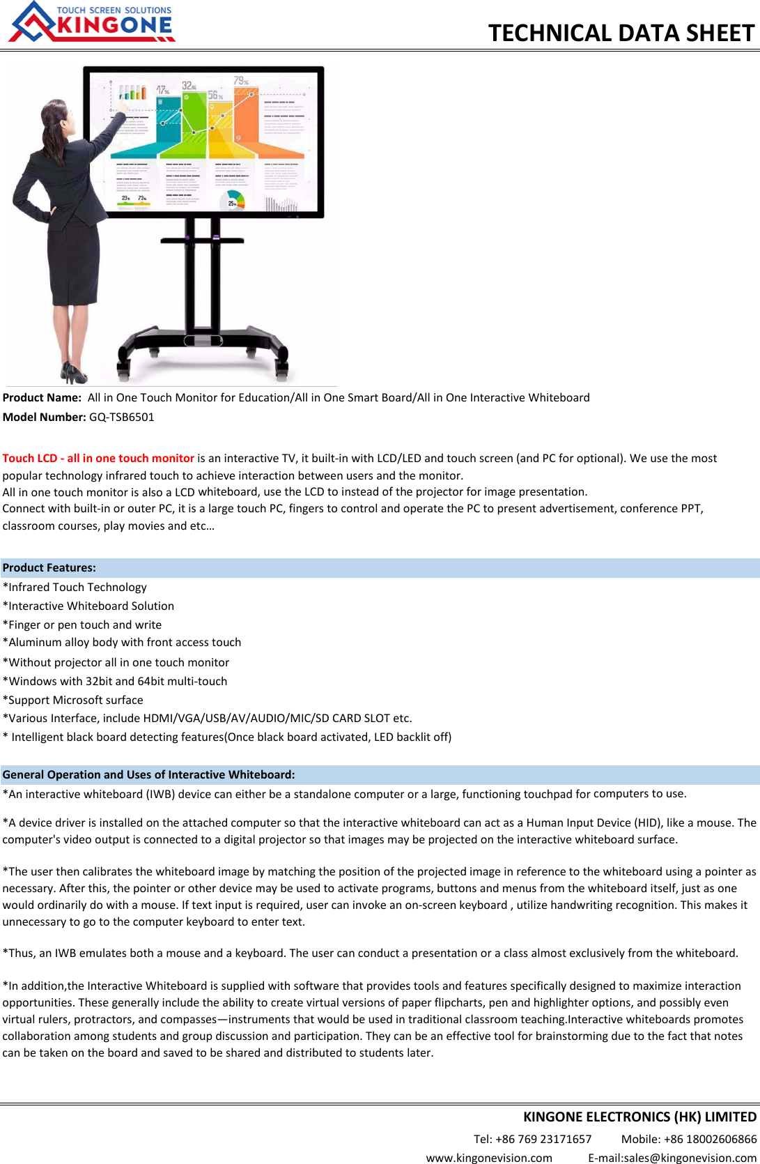 ModelNumber:GQ‐TSB6501TouchLCD‐allinonetouchmonitorisaninteractiveTV,itbuilt‐inwithLCD/LEDandtouchscreen(andPCforoptional).Weusethemostpopulartechnologyinfraredtouchtoachieveinteractionbetweenusersandthemonitor.AllinonetouchmonitorisalsoaLCDwhiteboard,usetheLCDtoinsteadoftheprojectorforimagepresentation.Connectwithbuilt‐inorouterPC,itisalargetouchPC,fingerstocontrolandoperatethePCtopresentadvertisement,conferencePPT,TECHNICALDATASHEETProductName:AllinOneTouchMonitorforEducation/AllinOneSmartBoard/AllinOneInteractiveWhiteboardProductFeatures:*InfraredTouchTechnology*InteractiveWhiteboardSolution*Fingerorpentouchandwrite*Aluminumalloybodywithfrontaccesstouch*Withoutprojectorallinonetouchmonitor*Windowswith32bitand64bitmulti‐touch*SupportMicrosoftsurface*Aninteractivewhiteboard(IWB)devicecaneitherbeastandalonecomputeroralarge,functioningtouchpadforcomputerstouse.GeneralOperationandUsesofInteractiveWhiteboard:classroomcourses,playmoviesandetc…*Theuserthencalibratesthewhiteboardimagebymatchingthepositionoftheprojectedimageinreferencetothewhiteboardusingapointerasnecessary.Afterthis,thepointerorotherdevicemaybeusedtoactivateprograms,buttonsandmenusfromthewhiteboarditself,justasonewouldordinarilydowithamouse.Iftextinputisrequired,usercaninvokeanon‐screenkeyboard,utilizehandwritingrecognition.Thismakesitunnecessarytogotothecomputerkeyboardtoentertext.*AdevicedriverisinstalledontheattachedcomputersothattheinteractivewhiteboardcanactasaHumanInputDevice(HID),likeamouse.Thecomputer'svideooutputisconnectedtoadigitalprojectorsothatimagesmaybeprojectedontheinteractivewhiteboardsurface.*Thus,anIWBemulatesbothamouseandakeyboard.Theusercanconductapresentationoraclassalmostexclusivelyfromthewhiteboard.*Inaddition,theInteractiveWhiteboardissuppliedwithsoftwarethatprovidestoolsandfeaturesspecificallydesignedtomaximizeinteractionopportunities.Thesegenerallyincludetheabilitytocreatevirtualversionsofpaperflipcharts,penandhighlighteroptions,andpossiblyevenvirtualrulers,protractors,andcompasses—instrumentsthatwouldbeusedintraditionalclassroomteaching.Interactivewhiteboardspromotescollaborationamongstudentsandgroupdiscussionandparticipation.Theycanbeaneffectivetoolforbrainstormingduetothefactthatnotescanbetakenontheboardandsavedtobesharedanddistributedtostudentslater.*VariousInterface,includeHDMI/VGA/USB/AV/AUDIO/MIC/SDCARDSLOTetc.*Intelligentblackboarddetectingfeatures(Onceblackboardactivated,LEDbacklitoff)KINGONEELECTRONICS(HK)LIMITEDTel:+8676923171657Mobile:+8618002606866www.kingonevision.comE‐mail:sales@kingonevision.com