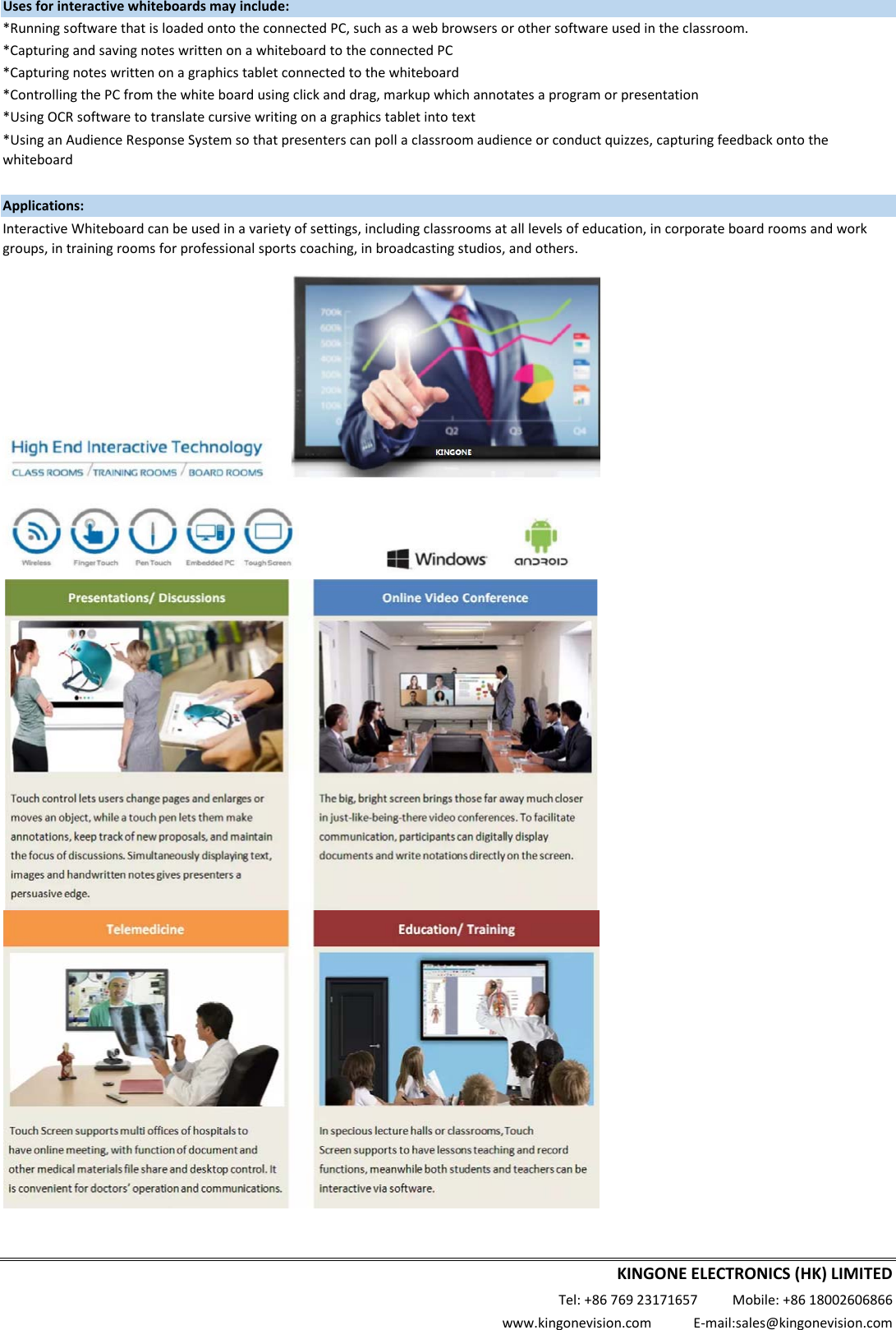 Usesforinteractivewhiteboardsmayinclude:*RunningsoftwarethatisloadedontotheconnectedPC,suchasawebbrowsersorothersoftwareusedintheclassroom.*CapturingandsavingnoteswrittenonawhiteboardtotheconnectedPC*Capturingnoteswrittenonagraphicstabletconnectedtothewhiteboard*ControllingthePCfromthewhiteboardusingclickanddrag,markupwhichannotatesaprogramorpresentation*UsingOCRsoftwaretotranslatecursivewritingonagraphicstabletintotextApplications:*UsinganAudienceResponseSystemsothatpresenterscanpollaclassroomaudienceorconductquizzes,capturingfeedbackontothewhiteboardInteractiveWhiteboardcanbeusedinavarietyofsettings,includingclassroomsatalllevelsofeducation,incorporateboardroomsandworkgroups,intrainingroomsforprofessionalsportscoaching,inbroadcastingstudios,andothers.KINGONEELECTRONICS(HK)LIMITEDTel:+8676923171657Mobile:+8618002606866www.kingonevision.comE‐mail:sales@kingonevision.com