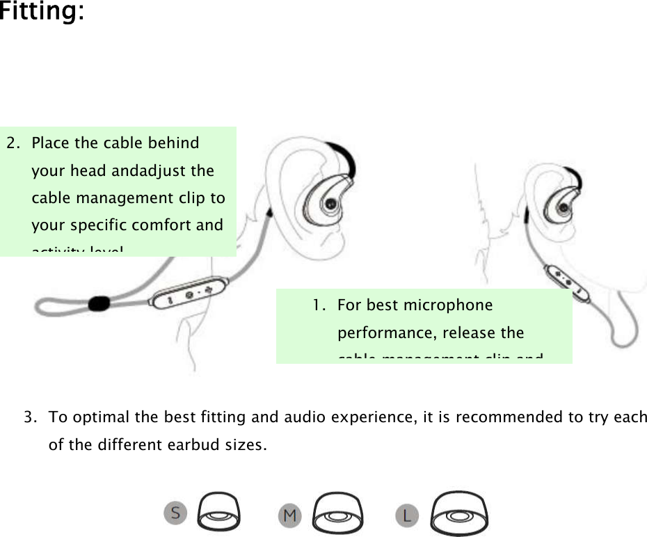 Fitting:3. To optimal the best fitting and audio experience, it is recommended to try eachof the different earbud sizes.2. Place the cable behindyour head andadjust thecable management clip toyour specific comfort andactivity level.1. For best microphoneperformance, release thecable management clip and