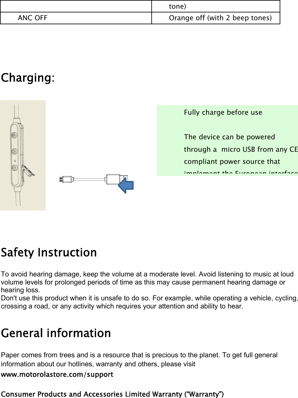 tone)ANC OFF Orange off (with 2 beep tones)Charging:Safety InstructionTo avoid hearing damage, keep the volume at a moderate level. Avoid listening to music at loudvolume levels for prolonged periods of time as this may cause permanent hearing damage orhearing loss.Don&apos;t use this product when it is unsafe to do so. For example, while operating a vehicle, cycling,crossing a road, or any activity which requires your attention and ability to hear.General informationPaper comes from trees and is a resource that is precious to the planet. To get full generalinformation about our hotlines, warranty and others, please visitwww.motorolastore.com/supportConsumer Products and Accessories Limited Warranty (“Warranty”)Fully charge before useThe device can be poweredthrough a micro USB from any CEcompliant power source thatimplement the European interface